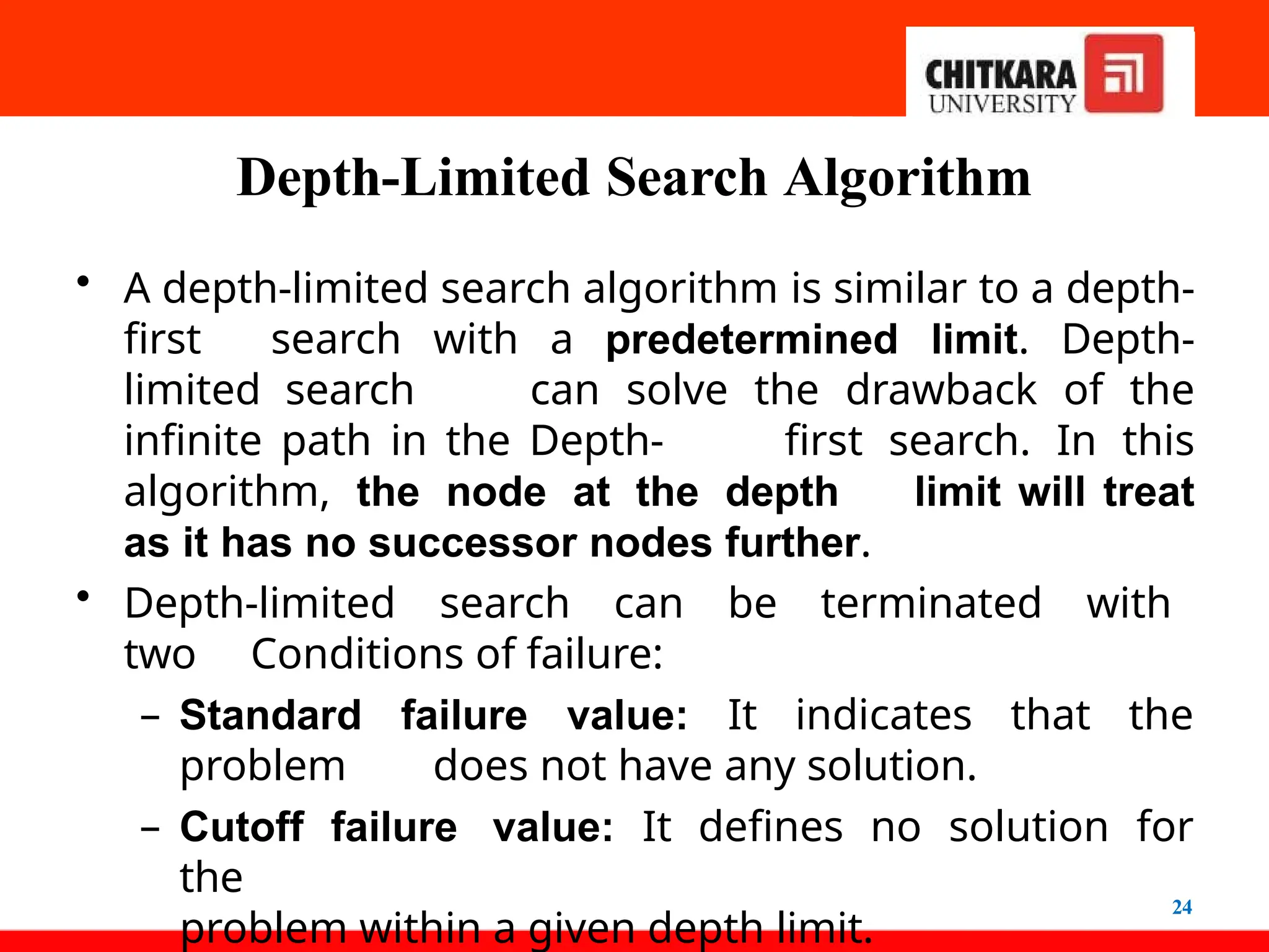 Depth-Limited Search Algorithm
24
• A depth-limited search algorithm is similar to a depth-
first search with a predetermined limit. Depth-
limited search can solve the drawback of the
infinite path in the Depth- first search. In this
algorithm, the node at the depth limit will treat
as it has no successor nodes further.
• Depth-limited search can be terminated with
two Conditions of failure:
– Standard failure value: It indicates that the
problem does not have any solution.
– Cutoff failure value: It defines no solution for
the
problem within a given depth limit.
 