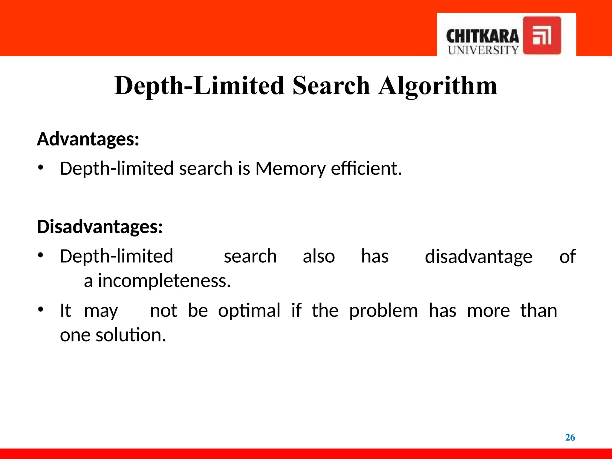 Depth-Limited Search Algorithm
26
Advantages:
• Depth-limited search is Memory efficient.
Disadvantages:
• Depth-limited search also has
a incompleteness.
disadvantage of
• It may not be optimal if the problem has more than
one solution.
 