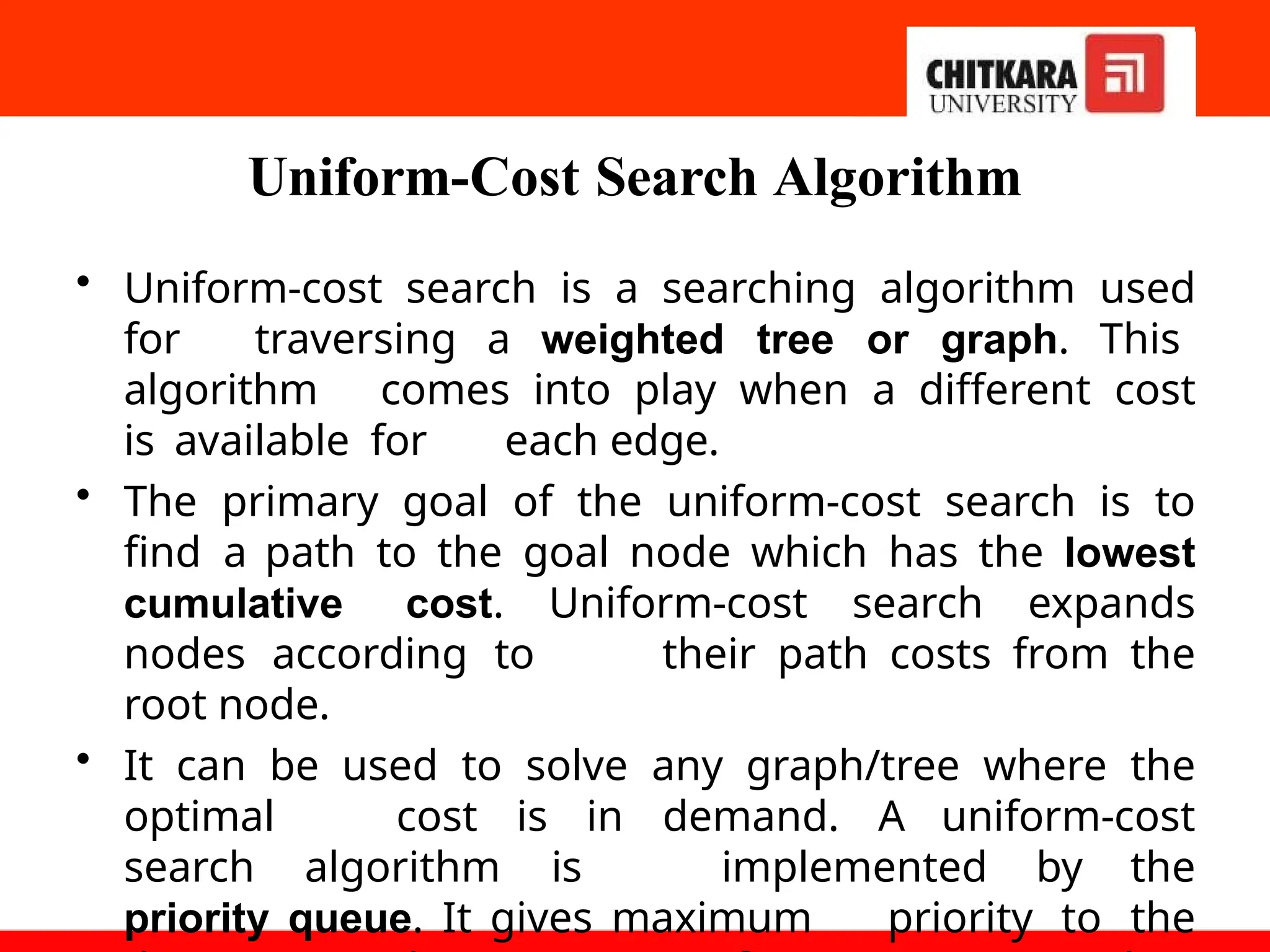 Uniform-Cost Search Algorithm
• Uniform-cost search is a searching algorithm used
for traversing a weighted tree or graph. This
algorithm comes into play when a different cost
is available for each edge.
• The primary goal of the uniform-cost search is to
find a path to the goal node which has the lowest
cumulative cost. Uniform-cost search expands
nodes according to their path costs from the
root node.
• It can be used to solve any graph/tree where the
optimal cost is in demand. A uniform-cost
search algorithm is implemented by the
priority queue. It gives maximum priority to the
 