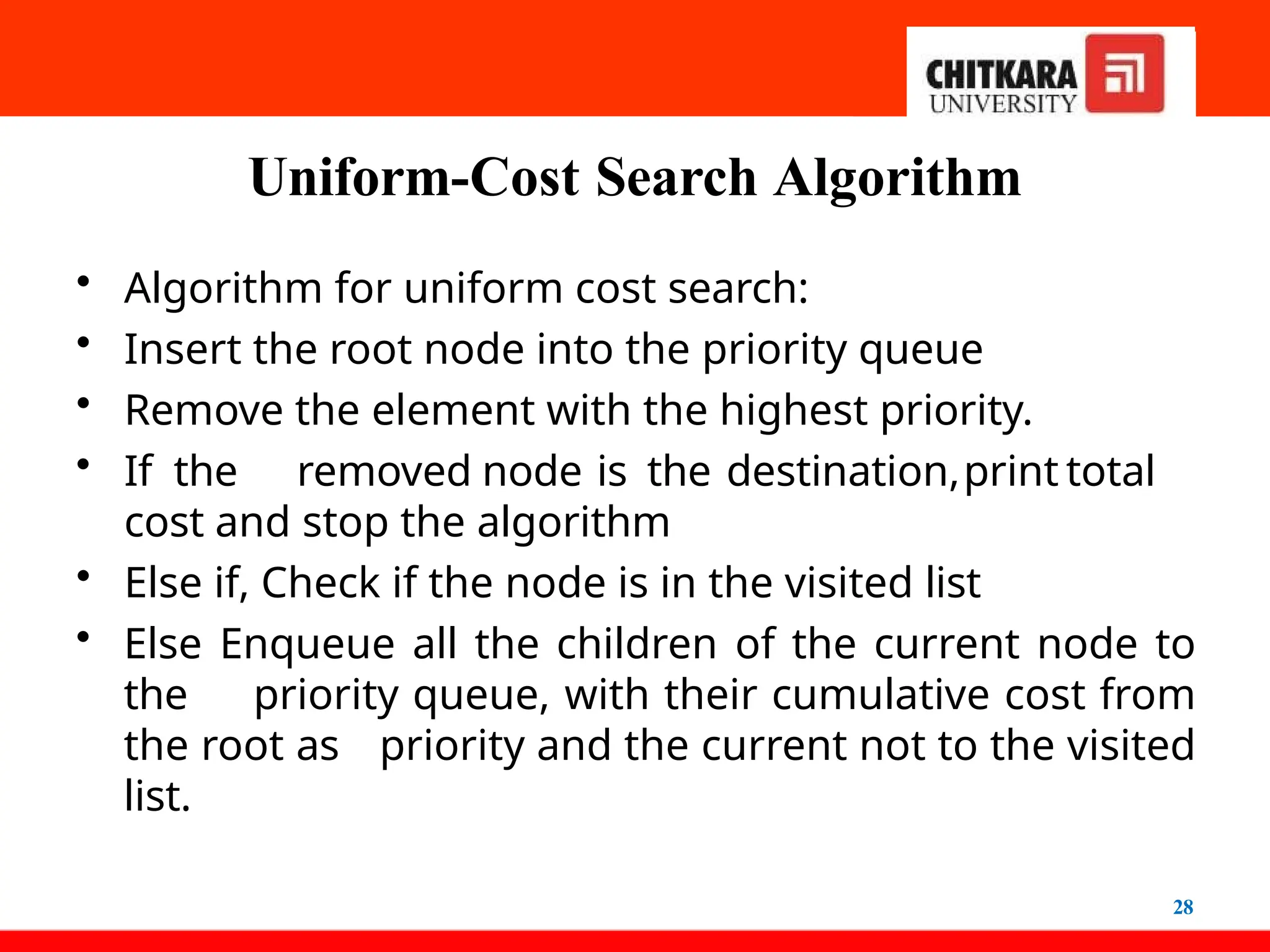 Uniform-Cost Search Algorithm
28
• Algorithm for uniform cost search:
• Insert the root node into the priority queue
• Remove the element with the highest priority.
• If the removed node is the destination,print total
cost and stop the algorithm
• Else if, Check if the node is in the visited list
• Else Enqueue all the children of the current node to
the priority queue, with their cumulative cost from
the root as priority and the current not to the visited
list.
 