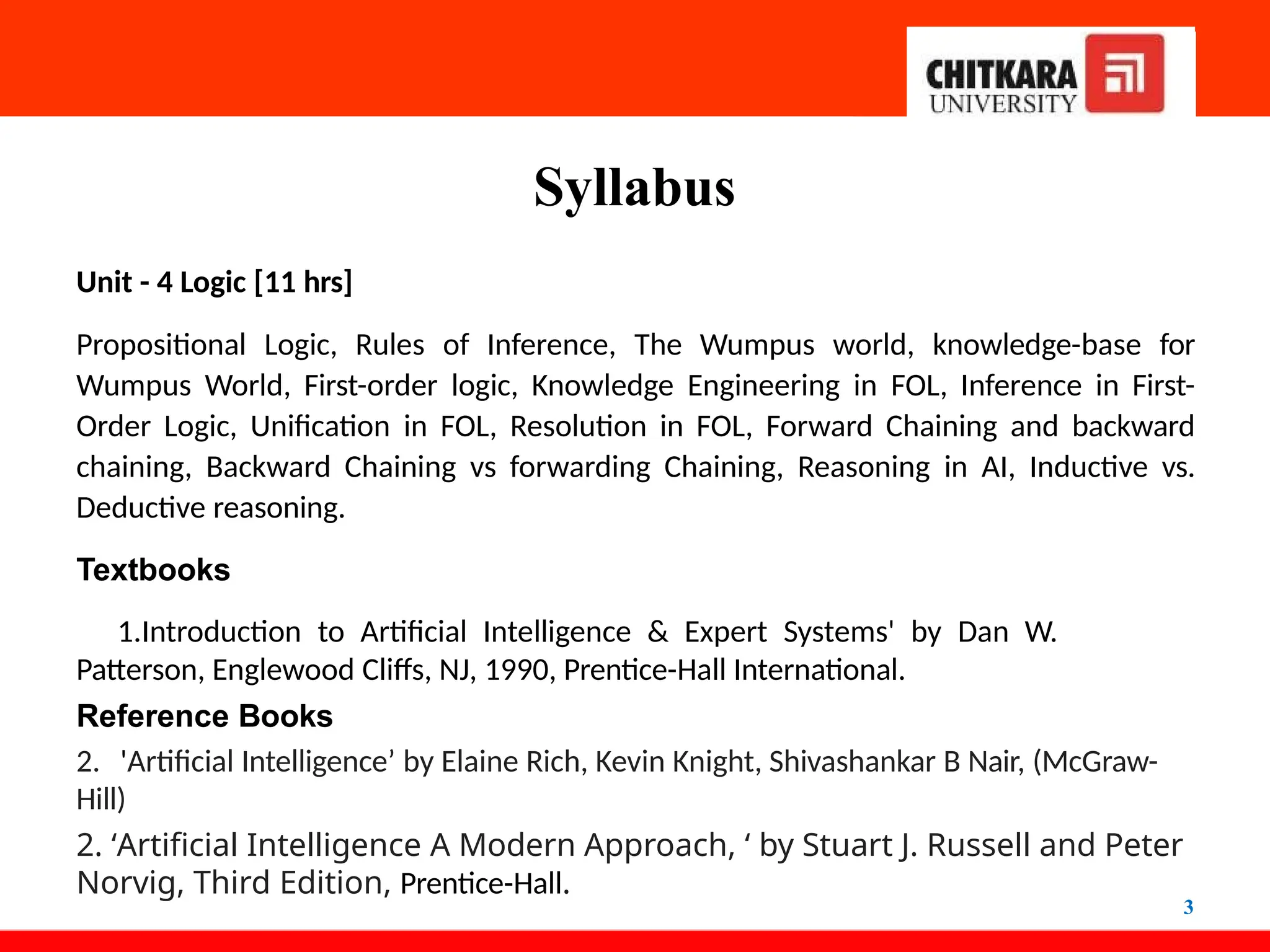 Syllabus
3
Unit - 4 Logic [11 hrs]
Propositional Logic, Rules of Inference, The Wumpus world, knowledge-base for
Wumpus World, First-order logic, Knowledge Engineering in FOL, Inference in First-
Order Logic, Unification in FOL, Resolution in FOL, Forward Chaining and backward
chaining, Backward Chaining vs forwarding Chaining, Reasoning in AI, Inductive vs.
Deductive reasoning.
Textbooks
1.Introduction to Artificial Intelligence & Expert Systems' by Dan W.
Patterson, Englewood Cliffs, NJ, 1990, Prentice-Hall International.
Reference Books
2. 'Artificial Intelligence’ by Elaine Rich, Kevin Knight, Shivashankar B Nair, (McGraw-
Hill)
2. ‘Artificial Intelligence A Modern Approach, ‘ by Stuart J. Russell and Peter
Norvig, Third Edition, Prentice-Hall.
 
