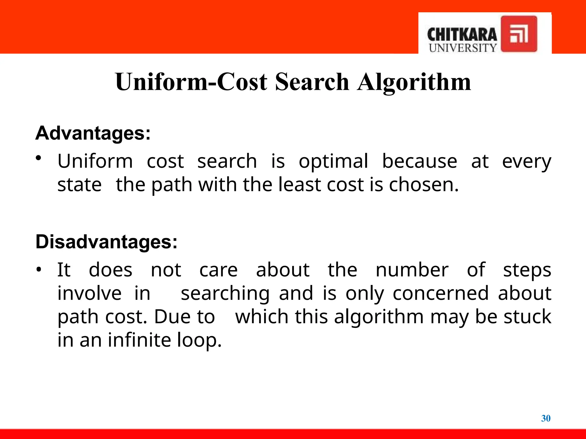 Uniform-Cost Search Algorithm
30
Advantages:
• Uniform cost search is optimal because at every
state the path with the least cost is chosen.
Disadvantages:
• It does not care about the number of steps
involve in searching and is only concerned about
path cost. Due to which this algorithm may be stuck
in an infinite loop.
 