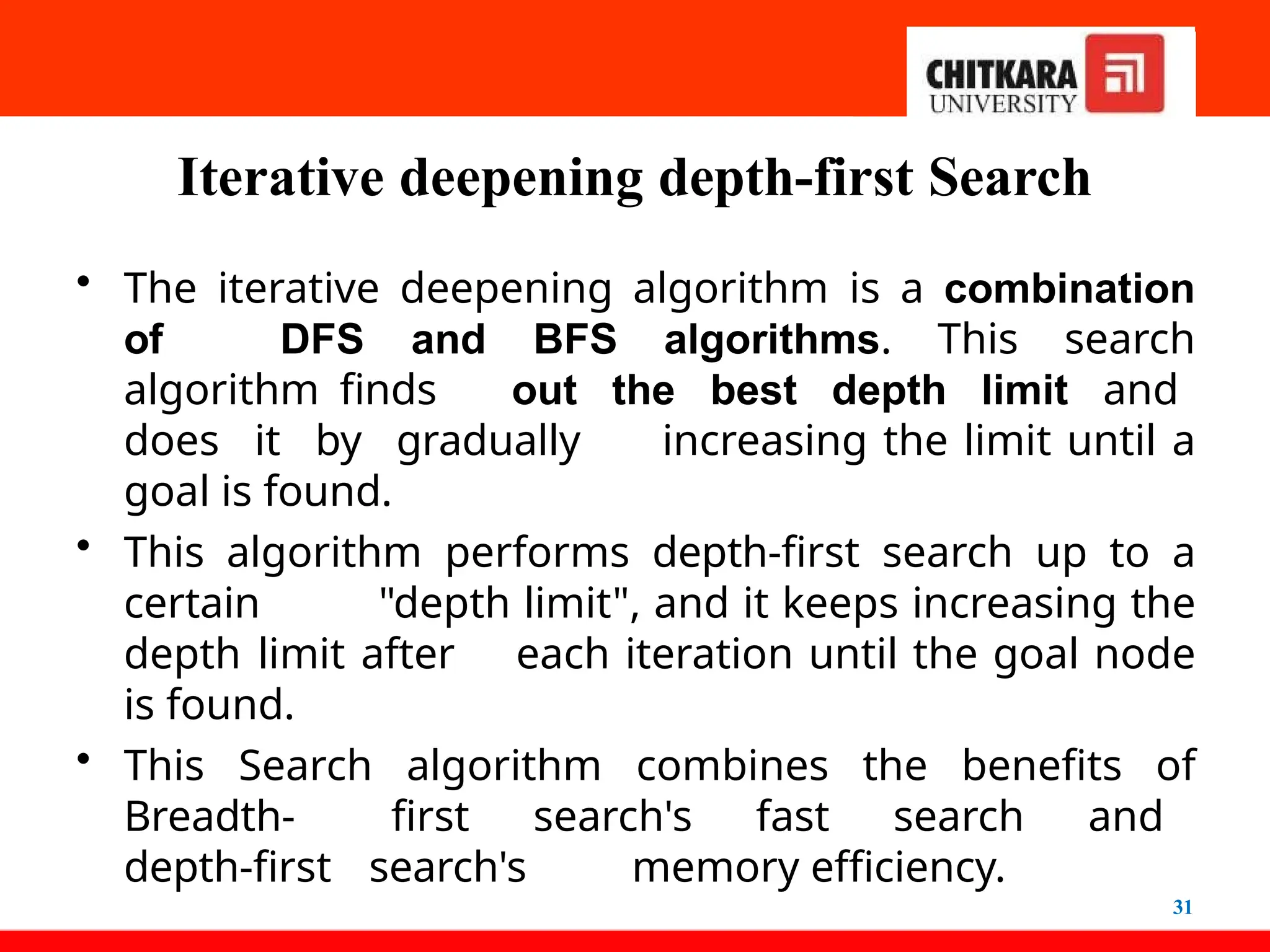 Iterative deepening depth-first Search
31
• The iterative deepening algorithm is a combination
of DFS and BFS algorithms. This search
algorithm finds out the best depth limit and
does it by gradually increasing the limit until a
goal is found.
• This algorithm performs depth-first search up to a
certain "depth limit", and it keeps increasing the
depth limit after each iteration until the goal node
is found.
• This Search algorithm combines the benefits of
Breadth- first search's fast search and
depth-first search's memory efficiency.
 
