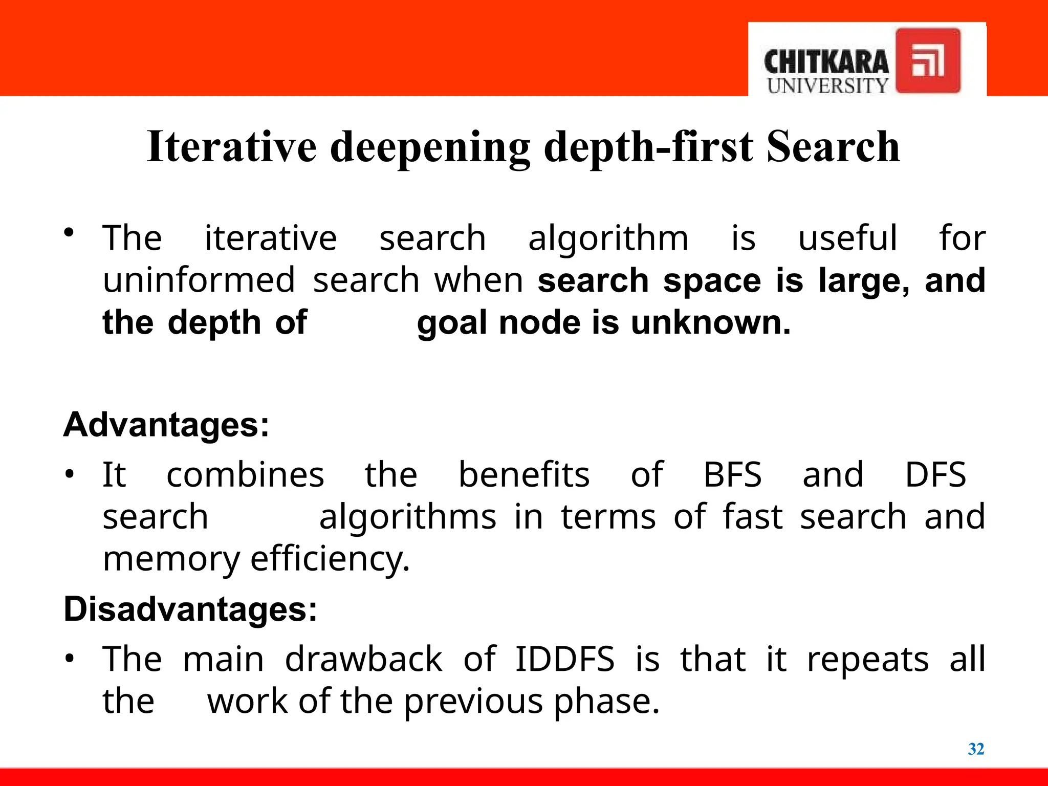Iterative deepening depth-first Search
32
• The iterative search algorithm is useful for
uninformed search when search space is large, and
the depth of goal node is unknown.
Advantages:
• It combines the benefits of BFS and DFS
search algorithms in terms of fast search and
memory efficiency.
Disadvantages:
• The main drawback of IDDFS is that it repeats all
the work of the previous phase.
 