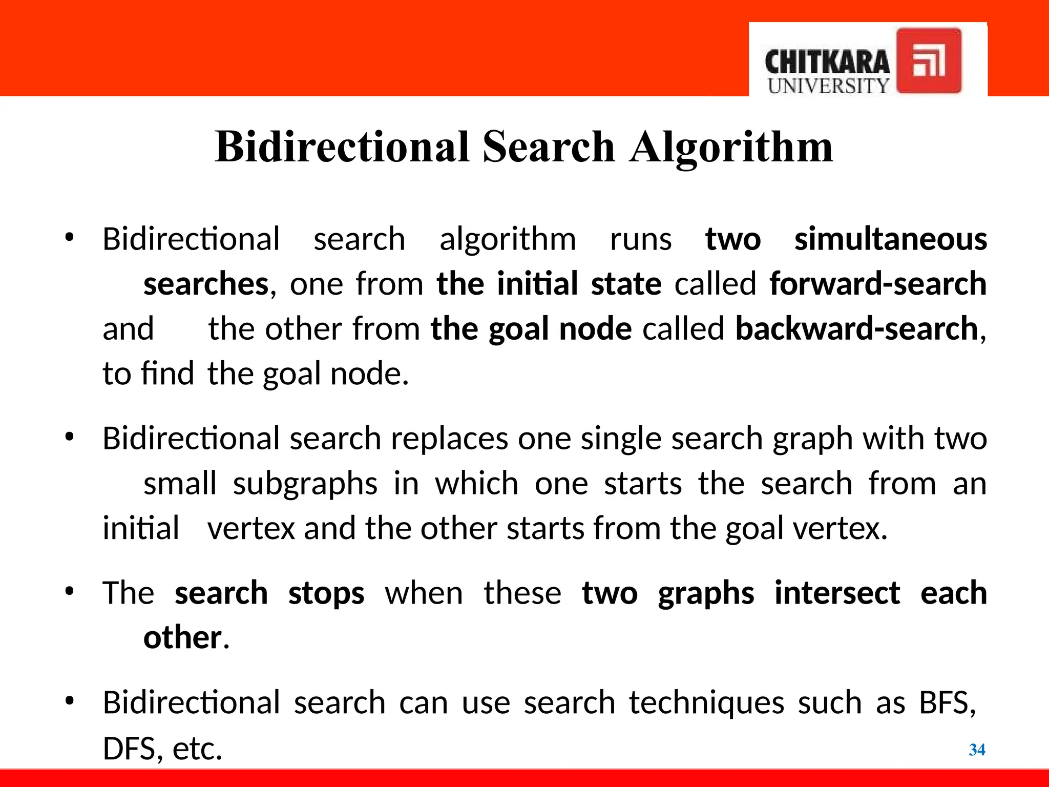 Bidirectional Search Algorithm
34
• Bidirectional search algorithm runs two simultaneous
searches, one from the initial state called forward-search
and the other from the goal node called backward-search,
to find the goal node.
• Bidirectional search replaces one single search graph with two
small subgraphs in which one starts the search from an
initial vertex and the other starts from the goal vertex.
• The search stops when these two graphs intersect each
other.
• Bidirectional search can use search techniques such as BFS,
DFS, etc.
 