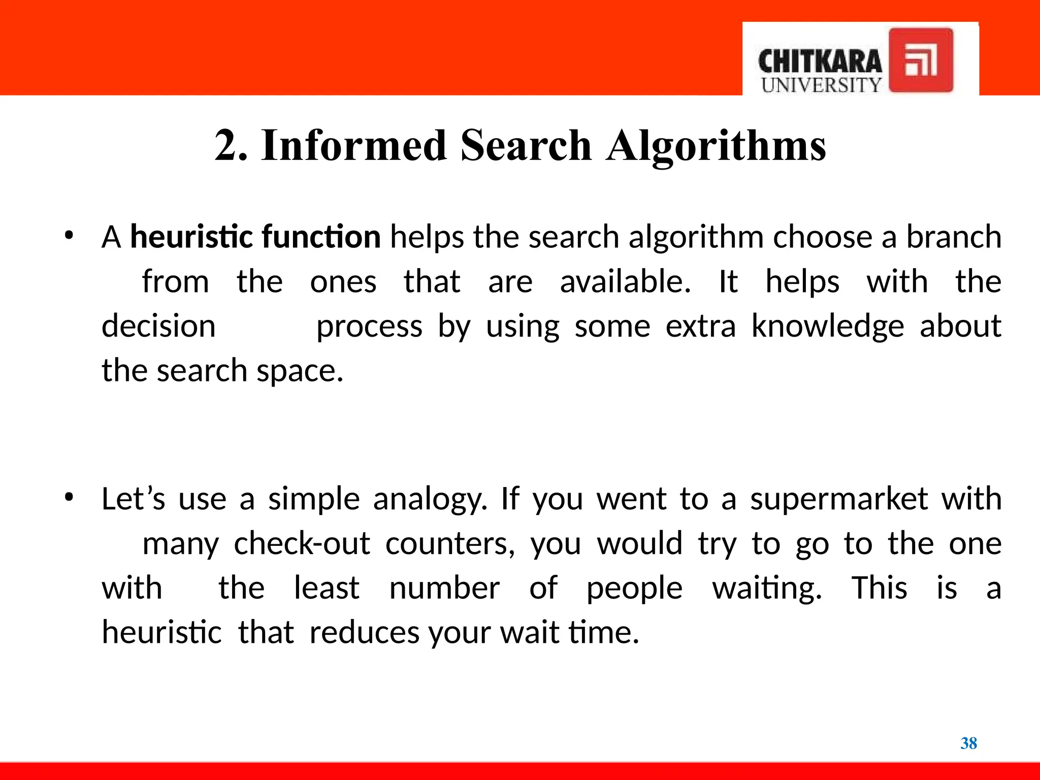 2. Informed Search Algorithms
38
• A heuristic function helps the search algorithm choose a branch
from the ones that are available. It helps with the
decision process by using some extra knowledge about
the search space.
• Let’s use a simple analogy. If you went to a supermarket with
many check-out counters, you would try to go to the one
with the least number of people waiting. This is a
heuristic that reduces your wait time.
 