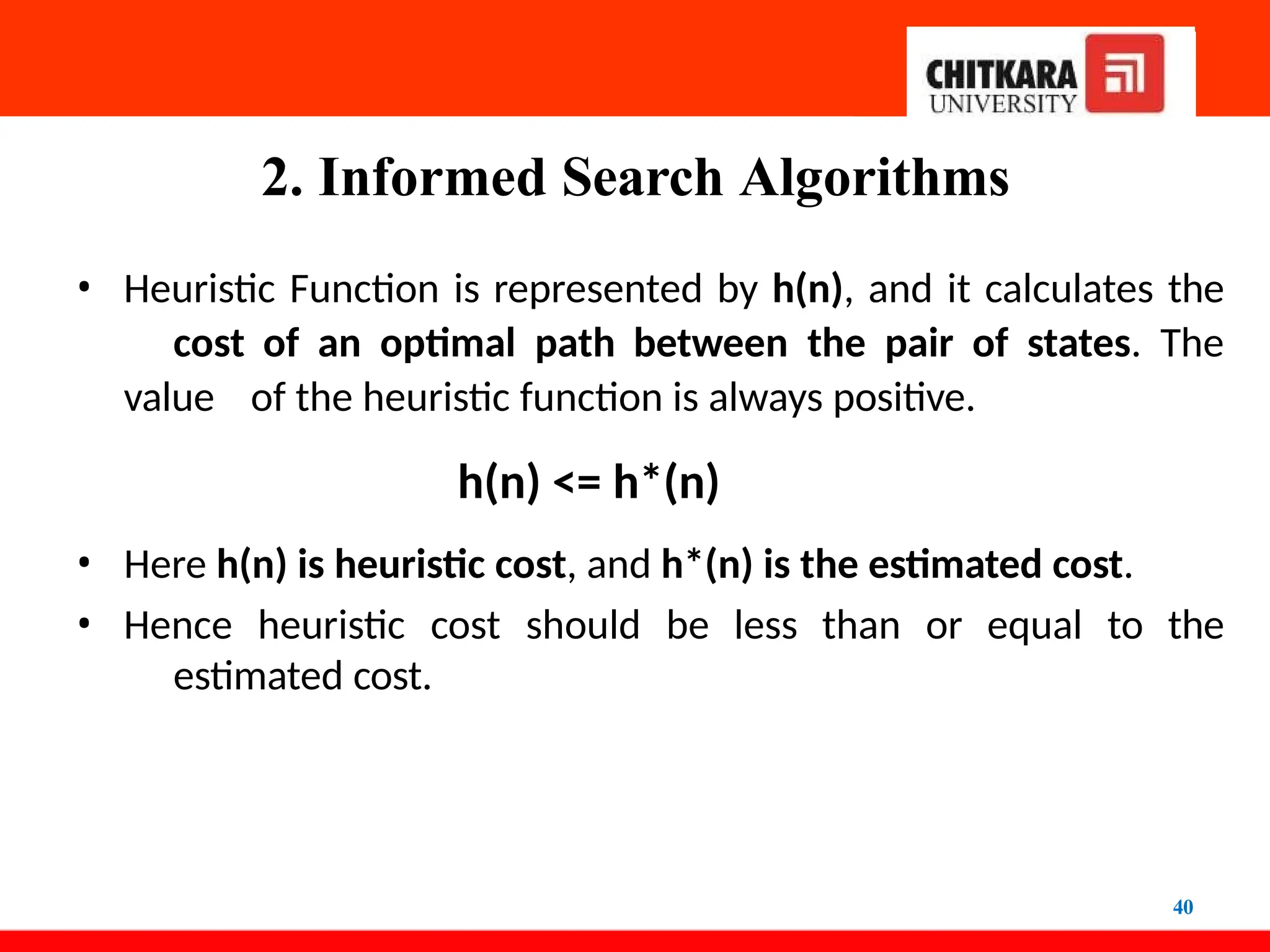 2. Informed Search Algorithms
40
• Heuristic Function is represented by h(n), and it calculates the
cost of an optimal path between the pair of states. The
value of the heuristic function is always positive.
h(n) <= h*(n)
• Here h(n) is heuristic cost, and h*(n) is the estimated cost.
• Hence heuristic cost should be less than or equal to the
estimated cost.
 