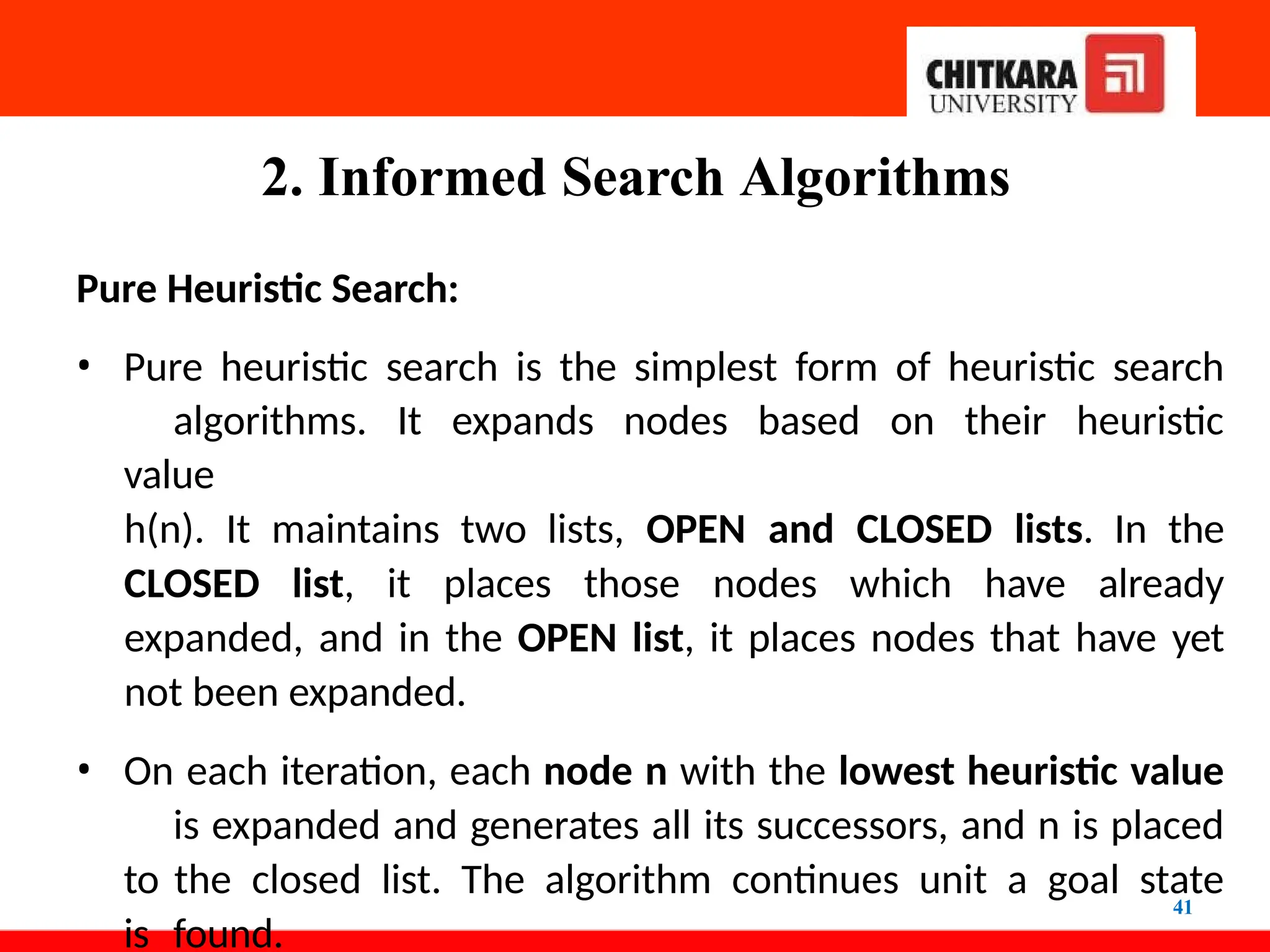 2. Informed Search Algorithms
41
Pure Heuristic Search:
• Pure heuristic search is the simplest form of heuristic search
algorithms. It expands nodes based on their heuristic
value
h(n). It maintains two lists, OPEN and CLOSED lists. In the
CLOSED list, it places those nodes which have already
expanded, and in the OPEN list, it places nodes that have yet
not been expanded.
• On each iteration, each node n with the lowest heuristic value
is expanded and generates all its successors, and n is placed
to the closed list. The algorithm continues unit a goal state
is found.
 