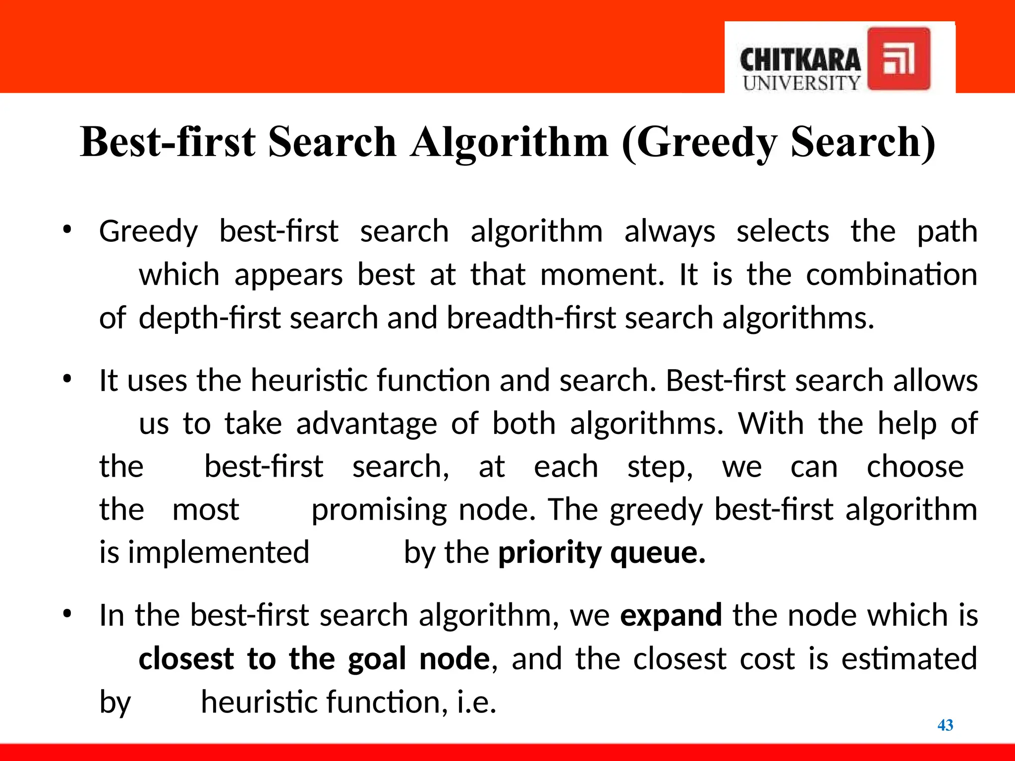 Best-first Search Algorithm (Greedy Search)
43
• Greedy best-first search algorithm always selects the path
which appears best at that moment. It is the combination
of depth-first search and breadth-first search algorithms.
• It uses the heuristic function and search. Best-first search allows
us to take advantage of both algorithms. With the help of
the best-first search, at each step, we can choose
the most promising node. The greedy best-first algorithm
is implemented by the priority queue.
• In the best-first search algorithm, we expand the node which is
closest to the goal node, and the closest cost is estimated
by heuristic function, i.e.
 