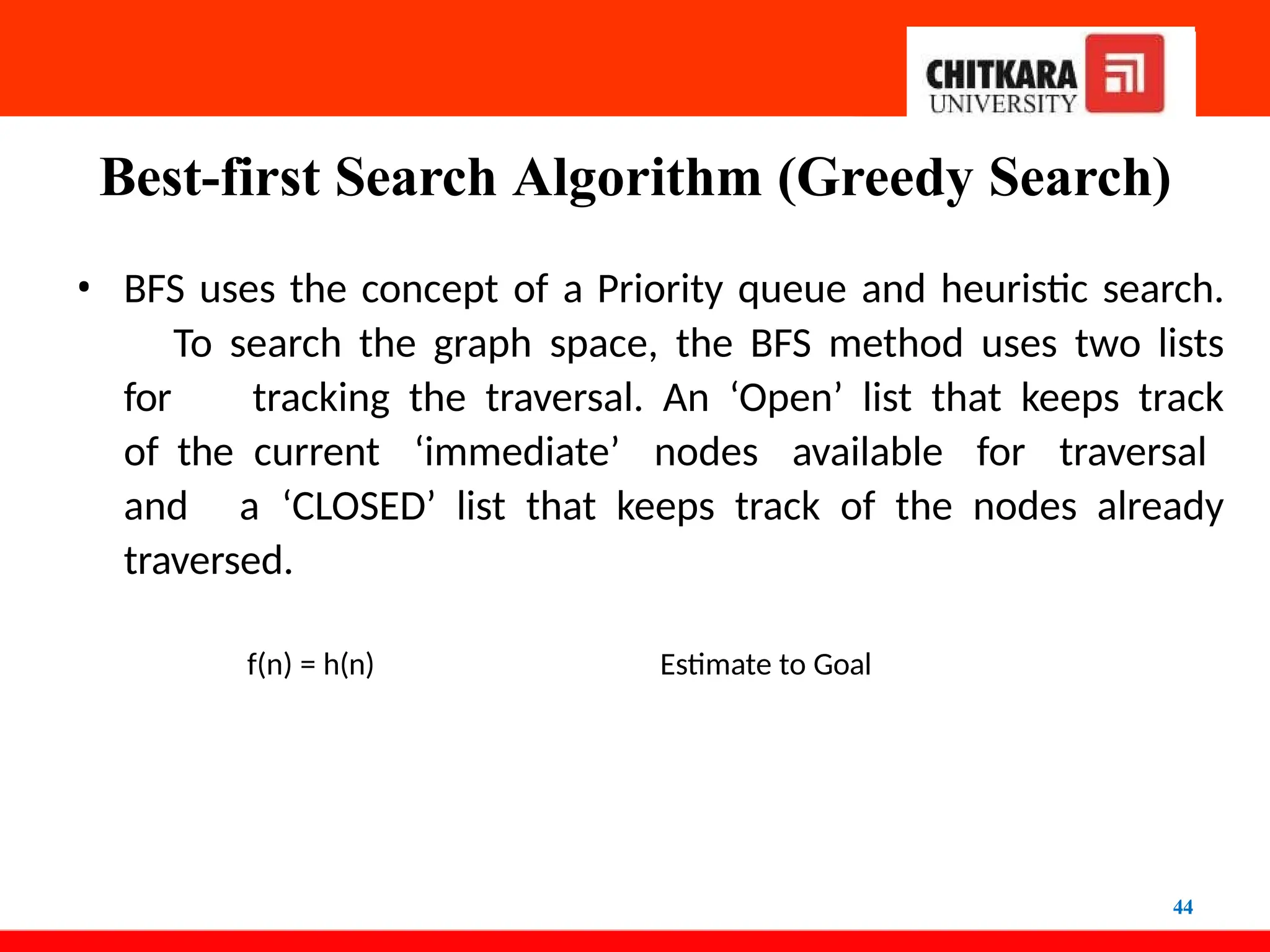 Best-first Search Algorithm (Greedy Search)
44
• BFS uses the concept of a Priority queue and heuristic search.
To search the graph space, the BFS method uses two lists
for tracking the traversal. An ‘Open’ list that keeps track
of the current ‘immediate’ nodes available for traversal
and a ‘CLOSED’ list that keeps track of the nodes already
traversed.
f(n) = h(n) Estimate to Goal
 