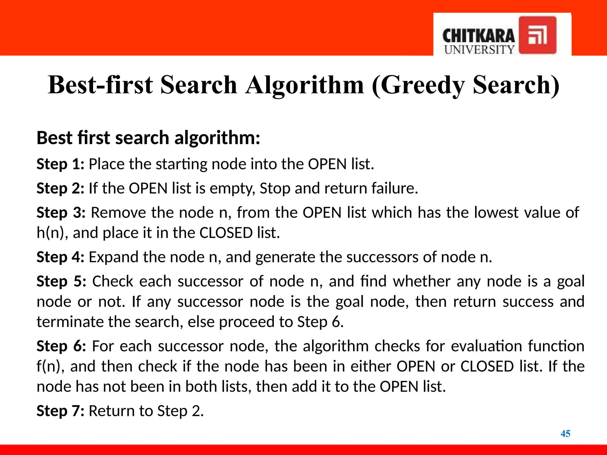 Best-first Search Algorithm (Greedy Search)
45
Best first search algorithm:
Step 1: Place the starting node into the OPEN list.
Step 2: If the OPEN list is empty, Stop and return failure.
Step 3: Remove the node n, from the OPEN list which has the lowest value of
h(n), and place it in the CLOSED list.
Step 4: Expand the node n, and generate the successors of node n.
Step 5: Check each successor of node n, and find whether any node is a goal
node or not. If any successor node is the goal node, then return success and
terminate the search, else proceed to Step 6.
Step 6: For each successor node, the algorithm checks for evaluation function
f(n), and then check if the node has been in either OPEN or CLOSED list. If the
node has not been in both lists, then add it to the OPEN list.
Step 7: Return to Step 2.
 