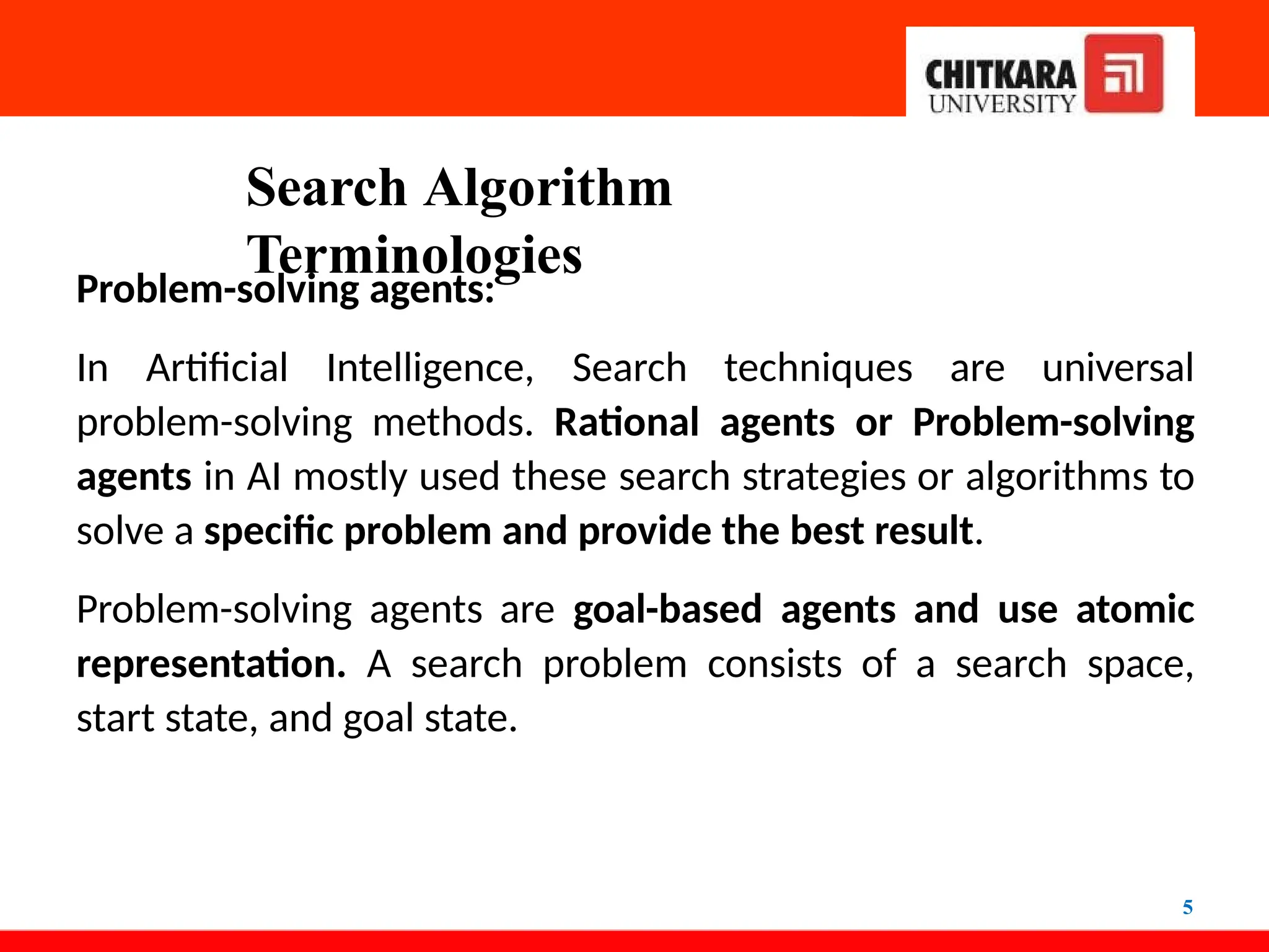 Search Algorithm
Terminologies
5
Problem-solving agents:
In Artificial Intelligence, Search techniques are universal
problem-solving methods. Rational agents or Problem-solving
agents in AI mostly used these search strategies or algorithms to
solve a specific problem and provide the best result.
Problem-solving agents are goal-based agents and use atomic
representation. A search problem consists of a search space,
start state, and goal state.
 