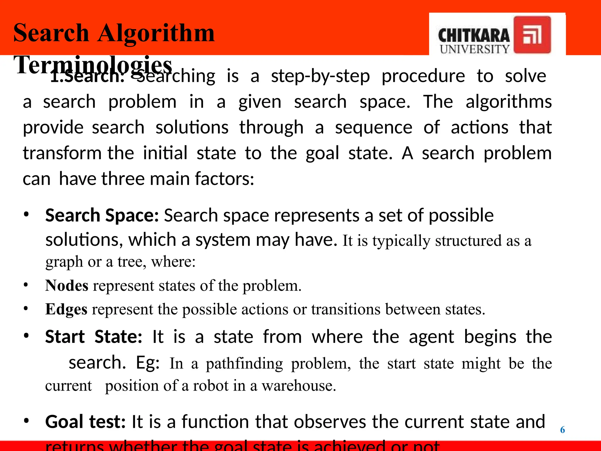 Search Algorithm
Terminologies
6
1.Search: Searching is a step-by-step procedure to solve
a search problem in a given search space. The algorithms
provide search solutions through a sequence of actions that
transform the initial state to the goal state. A search problem
can have three main factors:
• Search Space: Search space represents a set of possible
solutions, which a system may have. It is typically structured as a
graph or a tree, where:
• Nodes represent states of the problem.
• Edges represent the possible actions or transitions between states.
• Start State: It is a state from where the agent begins the
search. Eg: In a pathfinding problem, the start state might be the
current position of a robot in a warehouse.
• Goal test: It is a function that observes the current state and
 