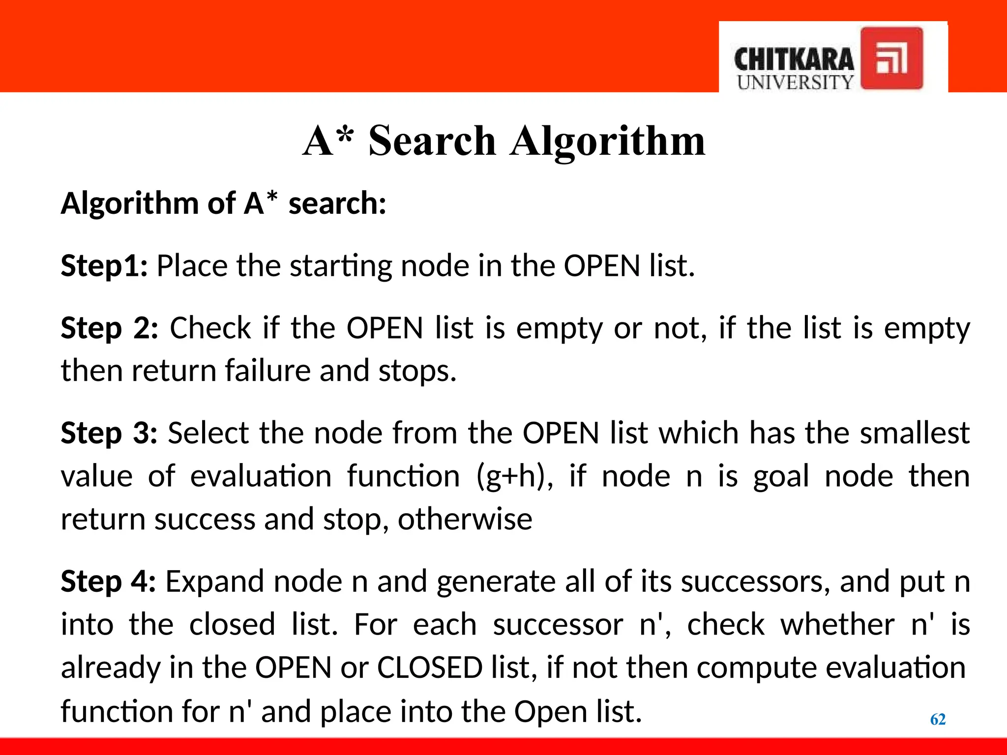 A* Search Algorithm
62
Algorithm of A* search:
Step1: Place the starting node in the OPEN list.
Step 2: Check if the OPEN list is empty or not, if the list is empty
then return failure and stops.
Step 3: Select the node from the OPEN list which has the smallest
value of evaluation function (g+h), if node n is goal node then
return success and stop, otherwise
Step 4: Expand node n and generate all of its successors, and put n
into the closed list. For each successor n', check whether n' is
already in the OPEN or CLOSED list, if not then compute evaluation
function for n' and place into the Open list.
 