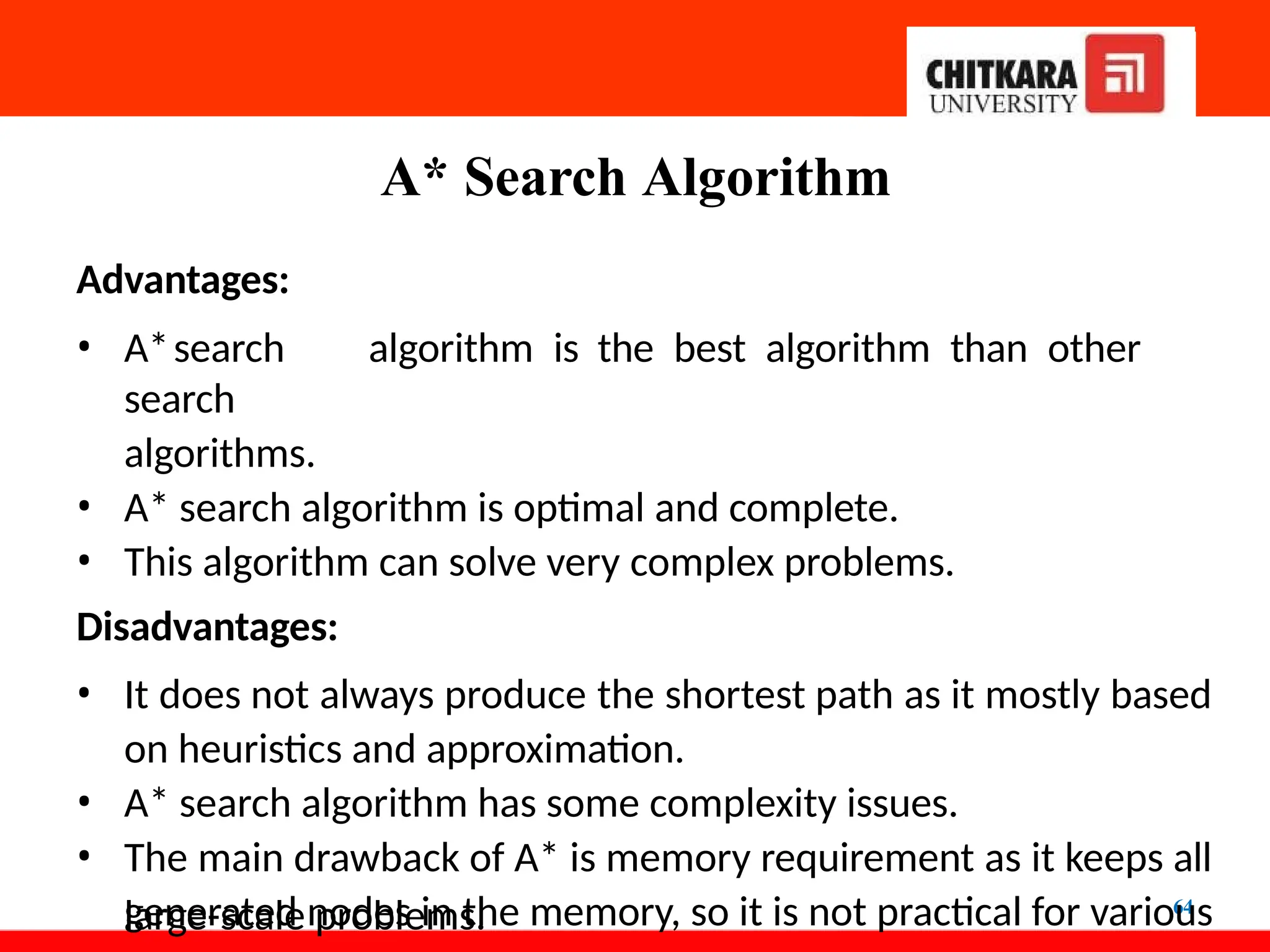 A* Search Algorithm
64
Advantages:
• A*search algorithm is the best algorithm than other
search
algorithms.
• A* search algorithm is optimal and complete.
• This algorithm can solve very complex problems.
Disadvantages:
• It does not always produce the shortest path as it mostly based
on heuristics and approximation.
• A* search algorithm has some complexity issues.
• The main drawback of A* is memory requirement as it keeps all
generated nodes in the memory, so it is not practical for various
large-scale problems.
 