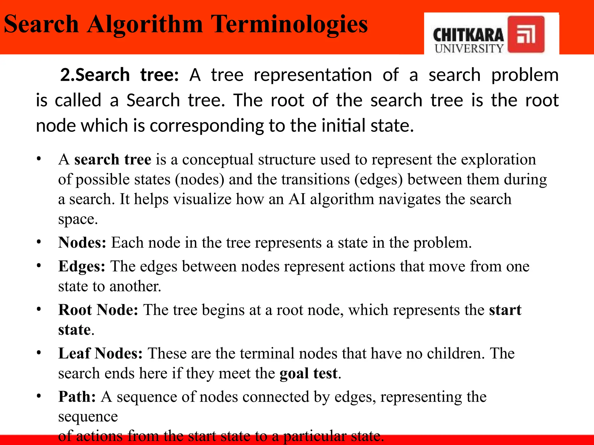 Search Algorithm Terminologies
2.Search tree: A tree representation of a search problem
is called a Search tree. The root of the search tree is the root
node which is corresponding to the initial state.
• A search tree is a conceptual structure used to represent the exploration
of possible states (nodes) and the transitions (edges) between them during
a search. It helps visualize how an AI algorithm navigates the search
space.
• Nodes: Each node in the tree represents a state in the problem.
• Edges: The edges between nodes represent actions that move from one
state to another.
• Root Node: The tree begins at a root node, which represents the start
state.
• Leaf Nodes: These are the terminal nodes that have no children. The
search ends here if they meet the goal test.
• Path: A sequence of nodes connected by edges, representing the
sequence
of actions from the start state to a particular state.
 