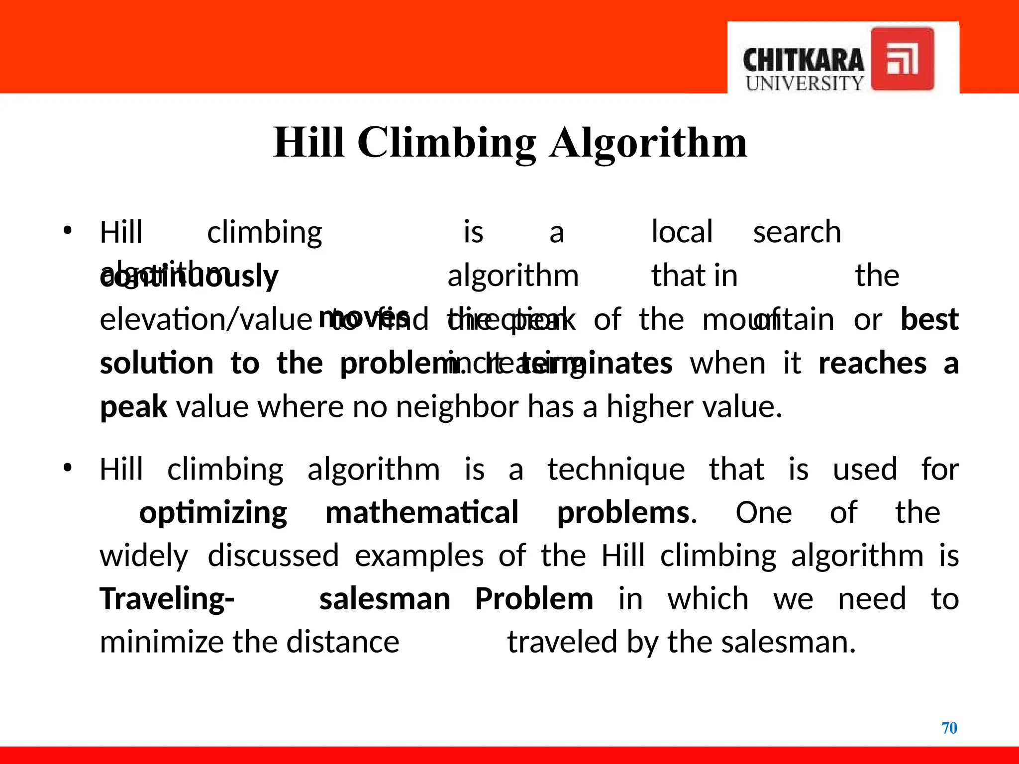 Hill Climbing Algorithm
70
continuously
• Hill climbing
algorithm
moves
is a local search
algorithm that in the
direction of
increasing
elevation/value to find the peak of the mountain or best
solution to the problem. It terminates when it reaches a
peak value where no neighbor has a higher value.
• Hill climbing algorithm is a technique that is used for
optimizing mathematical problems. One of the
widely discussed examples of the Hill climbing algorithm is
Traveling- salesman Problem in which we need to
minimize the distance traveled by the salesman.
 