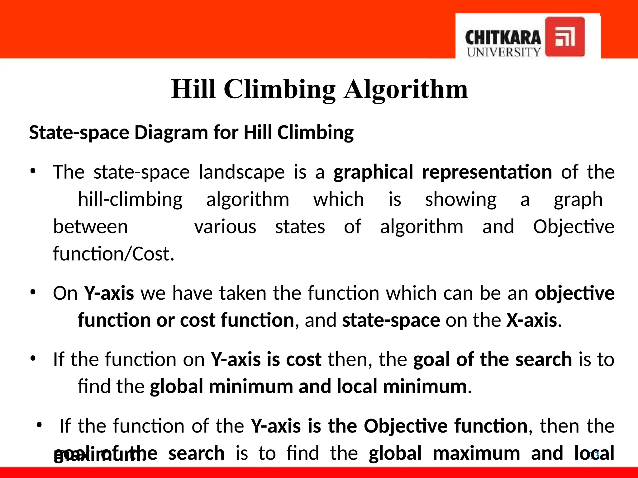 Hill Climbing Algorithm
73
State-space Diagram for Hill Climbing
• The state-space landscape is a graphical representation of the
hill-climbing algorithm which is showing a graph
between various states of algorithm and Objective
function/Cost.
• On Y-axis we have taken the function which can be an objective
function or cost function, and state-space on the X-axis.
• If the function on Y-axis is cost then, the goal of the search is to
find the global minimum and local minimum.
• If the function of the Y-axis is the Objective function, then the
goal of the search is to find the global maximum and local
maximum.
 