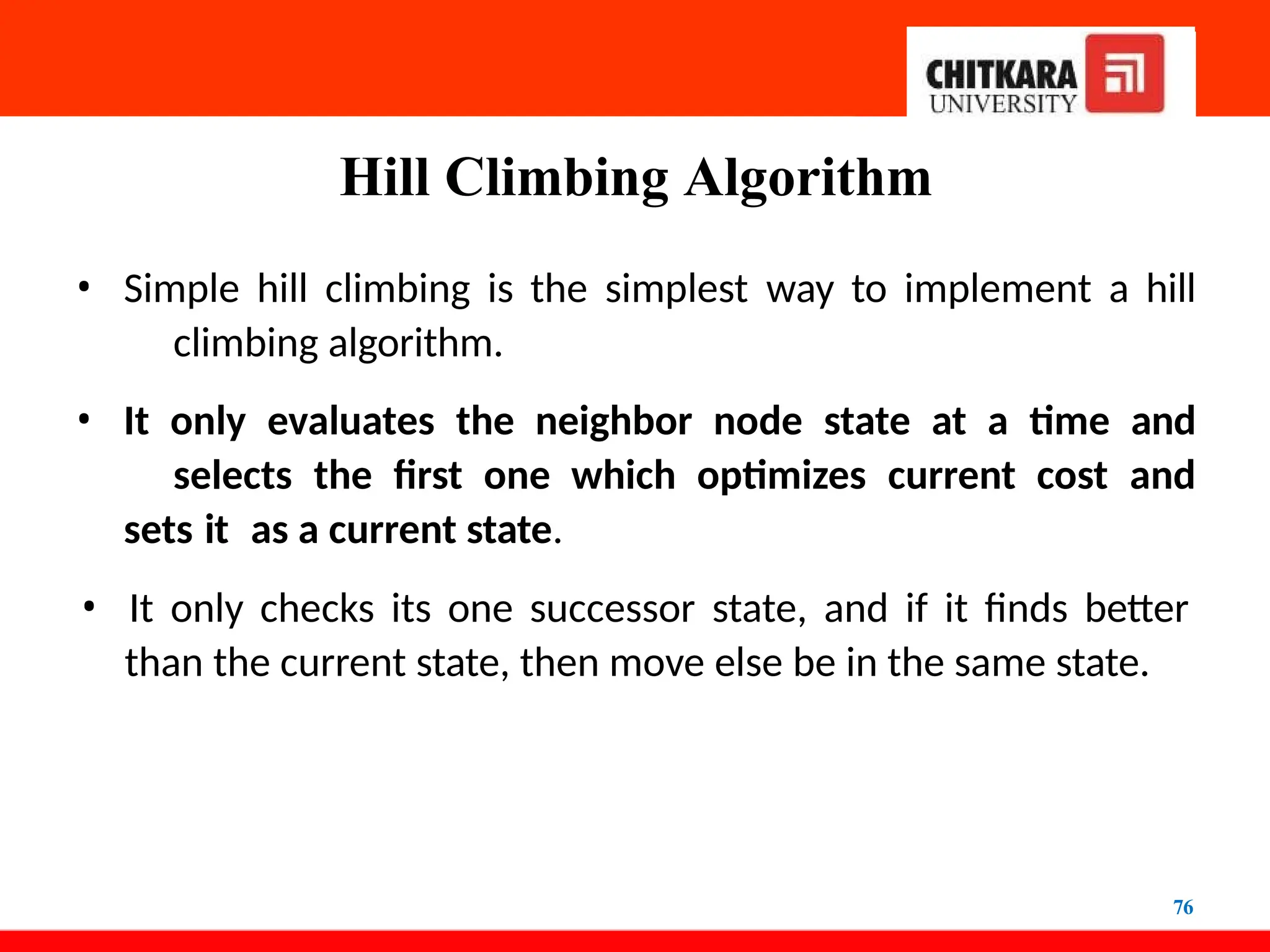 Hill Climbing Algorithm
76
• Simple hill climbing is the simplest way to implement a hill
climbing algorithm.
• It only evaluates the neighbor node state at a time and
selects the first one which optimizes current cost and
sets it as a current state.
• It only checks its one successor state, and if it finds better
than the current state, then move else be in the same state.
 