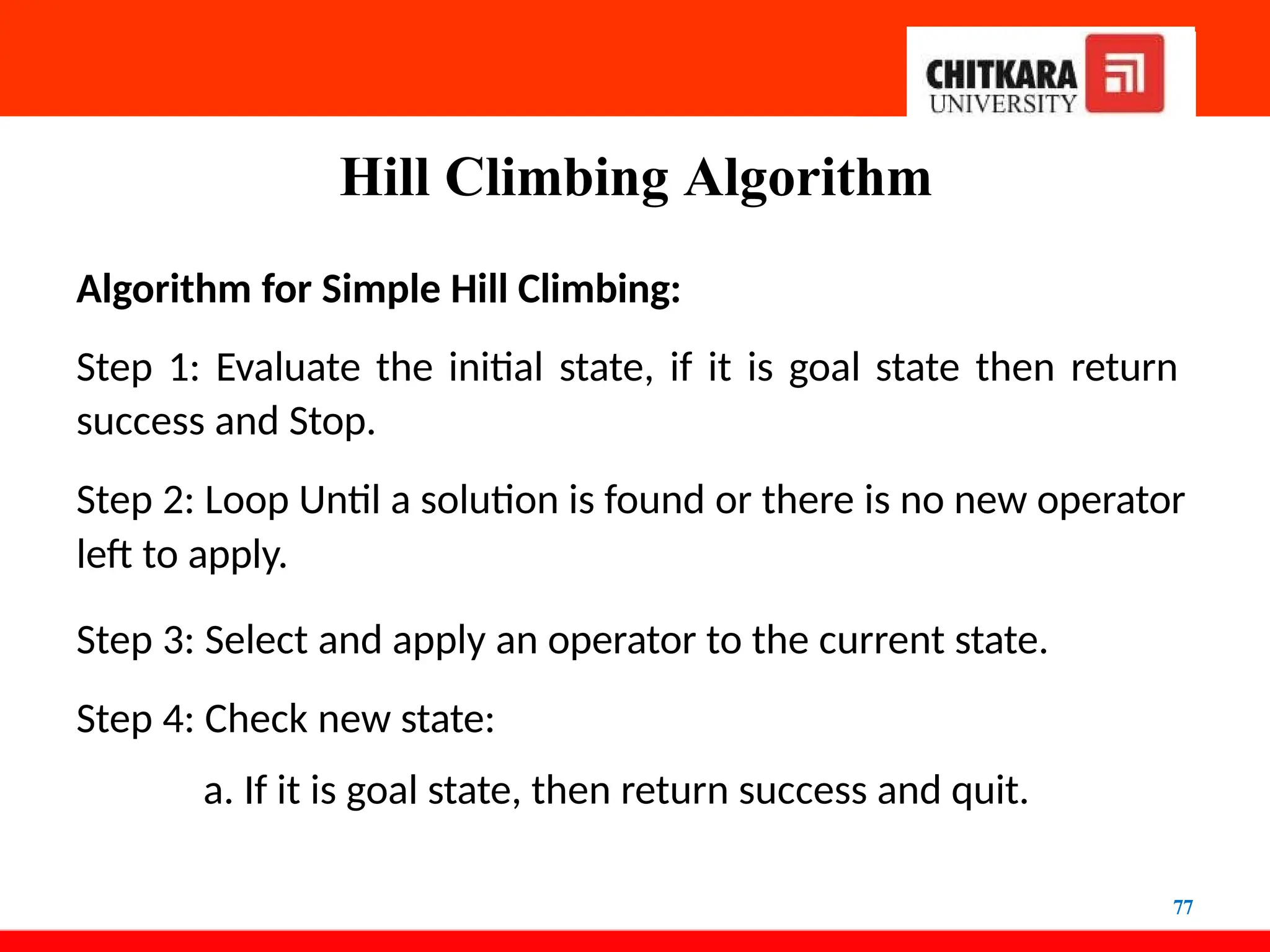 Hill Climbing Algorithm
77
Algorithm for Simple Hill Climbing:
Step 1: Evaluate the initial state, if it is goal state then return
success and Stop.
Step 2: Loop Until a solution is found or there is no new operator
left to apply.
Step 3: Select and apply an operator to the current state.
Step 4: Check new state:
a. If it is goal state, then return success and quit.
 