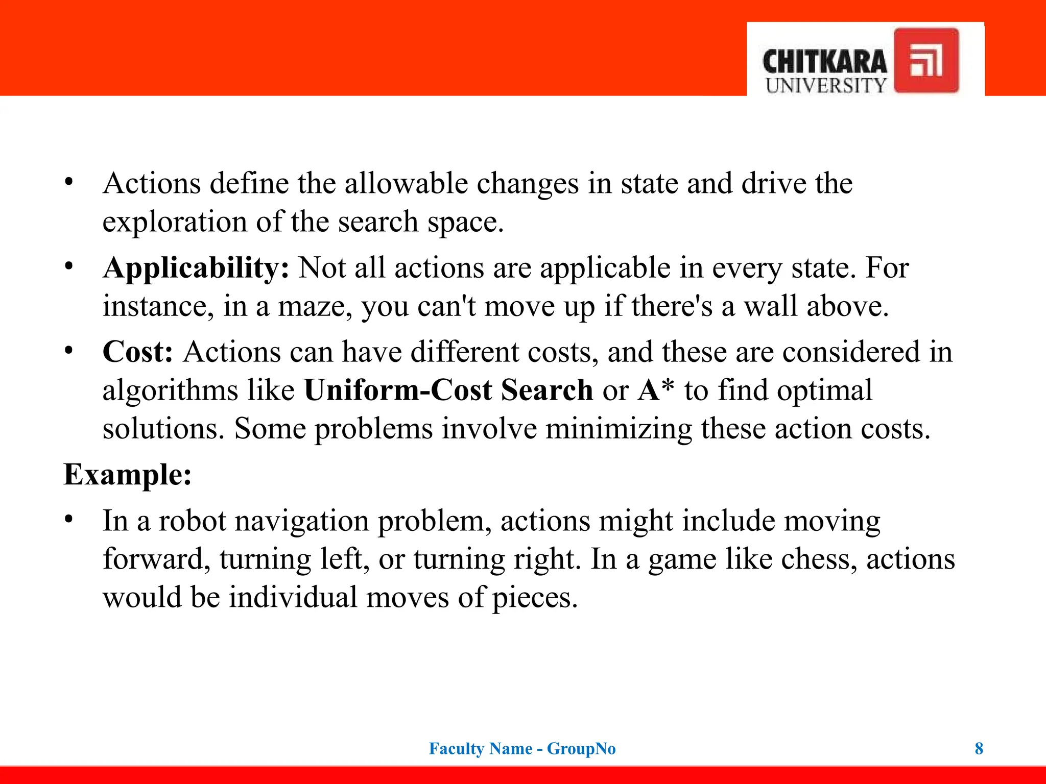 • Actions define the allowable changes in state and drive the
exploration of the search space.
• Applicability: Not all actions are applicable in every state. For
instance, in a maze, you can't move up if there's a wall above.
• Cost: Actions can have different costs, and these are considered in
algorithms like Uniform-Cost Search or A* to find optimal
solutions. Some problems involve minimizing these action costs.
Example:
• In a robot navigation problem, actions might include moving
forward, turning left, or turning right. In a game like chess, actions
would be individual moves of pieces.
Faculty Name - GroupNo 8
 