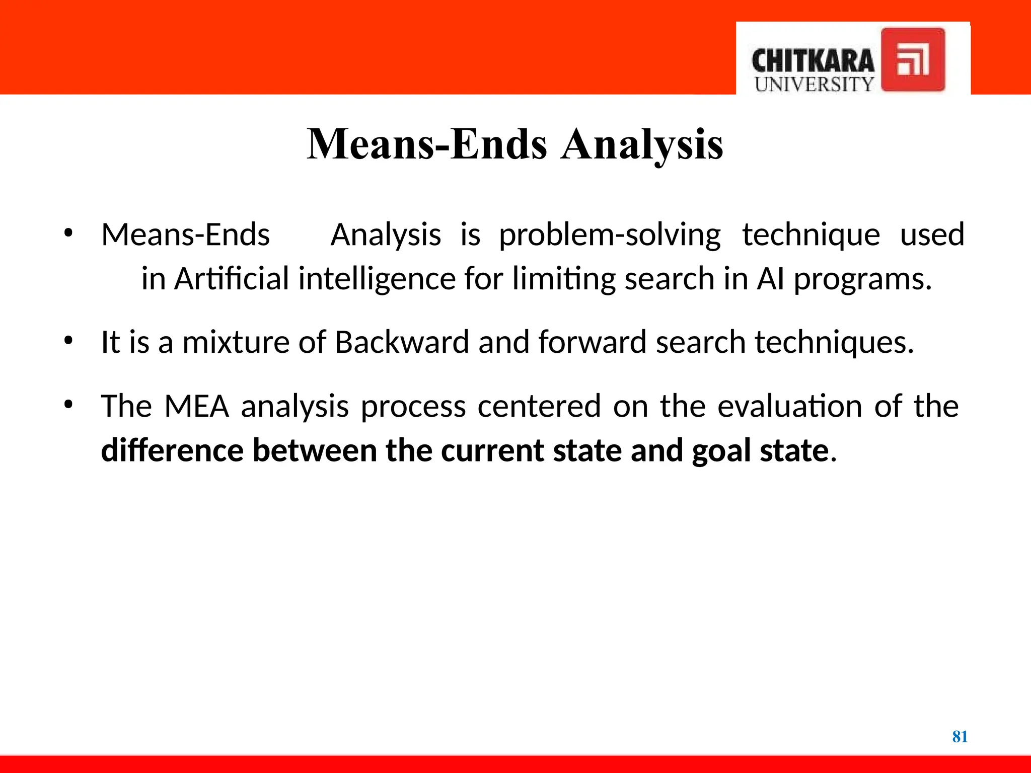 Means-Ends Analysis
81
• Means-Ends Analysis is problem-solving technique used
in Artificial intelligence for limiting search in AI programs.
• It is a mixture of Backward and forward search techniques.
• The MEA analysis process centered on the evaluation of the
difference between the current state and goal state.
 
