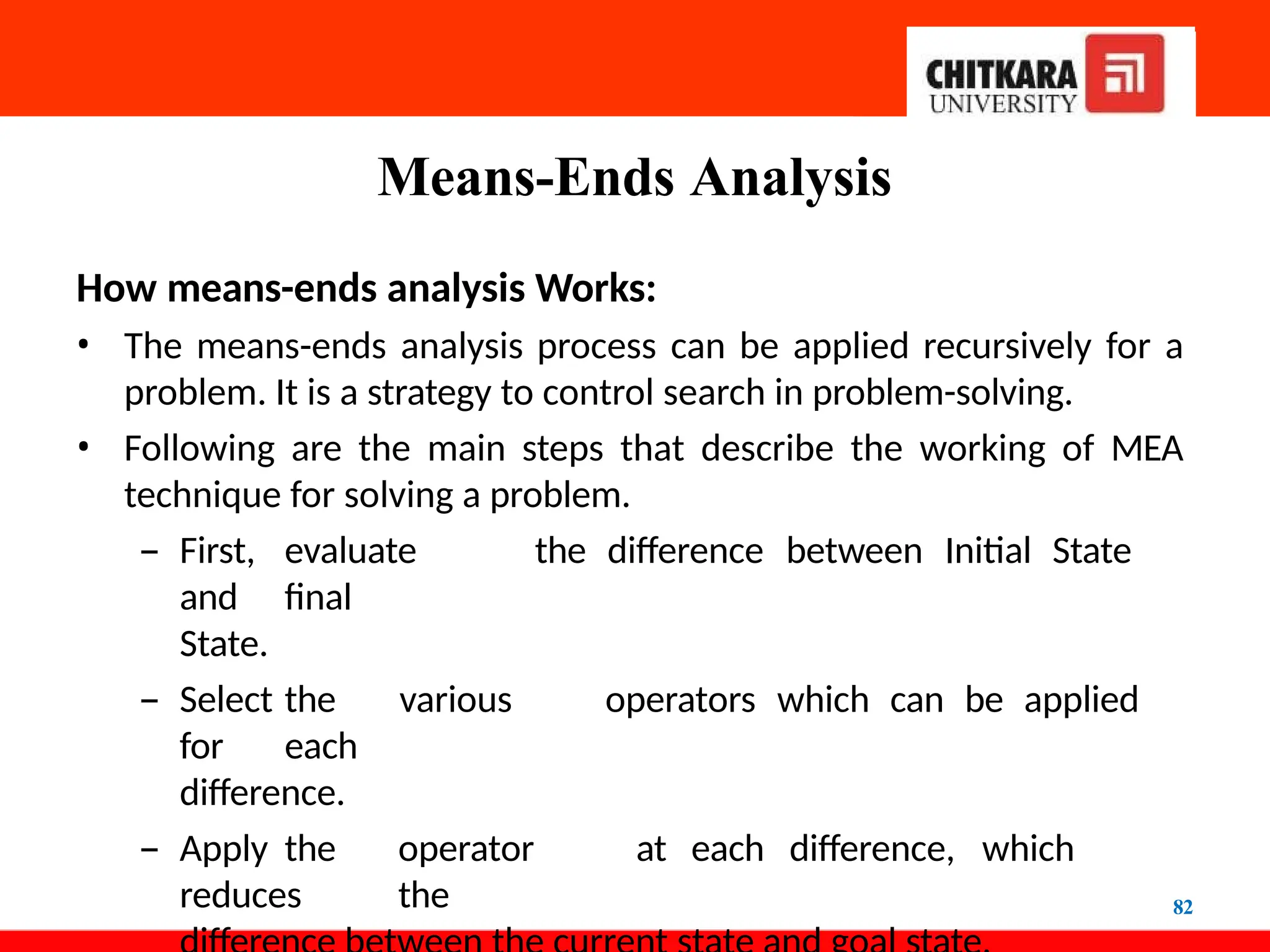 Means-Ends Analysis
82
How means-ends analysis Works:
• The means-ends analysis process can be applied recursively for a
problem. It is a strategy to control search in problem-solving.
• Following are the main steps that describe the working of MEA
technique for solving a problem.
– First, evaluate the difference between Initial State
and final
State.
– Select the various operators which can be applied
for each
difference.
– Apply the operator at each difference, which
reduces the
 
