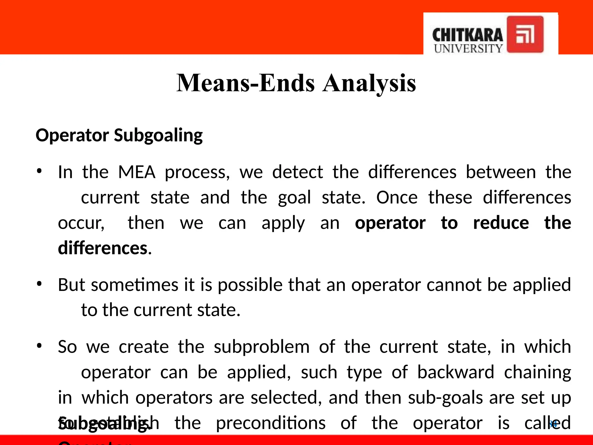 Means-Ends Analysis
84
Operator Subgoaling
• In the MEA process, we detect the differences between the
current state and the goal state. Once these differences
occur, then we can apply an operator to reduce the
differences.
• But sometimes it is possible that an operator cannot be applied
to the current state.
• So we create the subproblem of the current state, in which
operator can be applied, such type of backward chaining
in which operators are selected, and then sub-goals are set up
to establish the preconditions of the operator is called
Subgoaling.
 