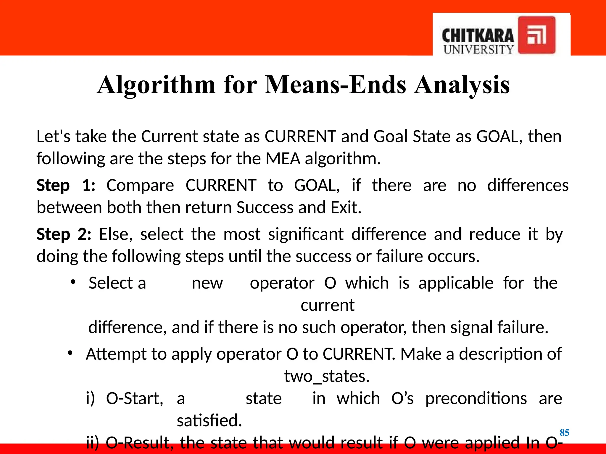 Algorithm for Means-Ends Analysis
85
Let's take the Current state as CURRENT and Goal State as GOAL, then
following are the steps for the MEA algorithm.
Step 1: Compare CURRENT to GOAL, if there are no differences
between both then return Success and Exit.
Step 2: Else, select the most significant difference and reduce it by
doing the following steps until the success or failure occurs.
• Select a new operator O which is applicable for the
current
difference, and if there is no such operator, then signal failure.
• Attempt to apply operator O to CURRENT. Make a description of
two_states.
i) O-Start, a state in which O’s preconditions are
satisfied.
ii) O-Result, the state that would result if O were applied In O-
 