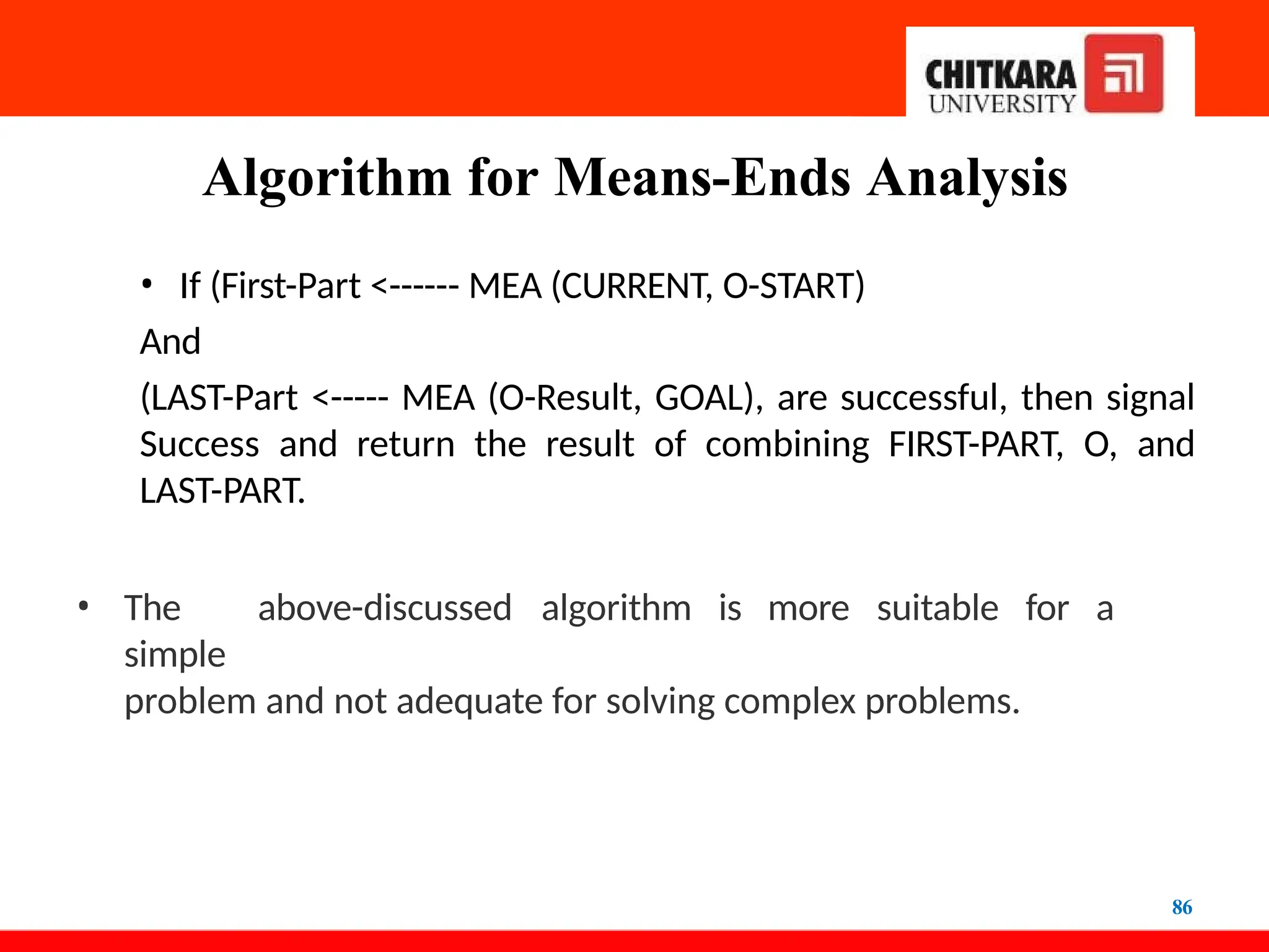 Algorithm for Means-Ends Analysis
86
• If (First-Part <------ MEA (CURRENT, O-START)
And
(LAST-Part <----- MEA (O-Result, GOAL), are successful, then signal
Success and return the result of combining FIRST-PART, O, and
LAST-PART.
• The above-discussed algorithm is more suitable for a
simple
problem and not adequate for solving complex problems.
 