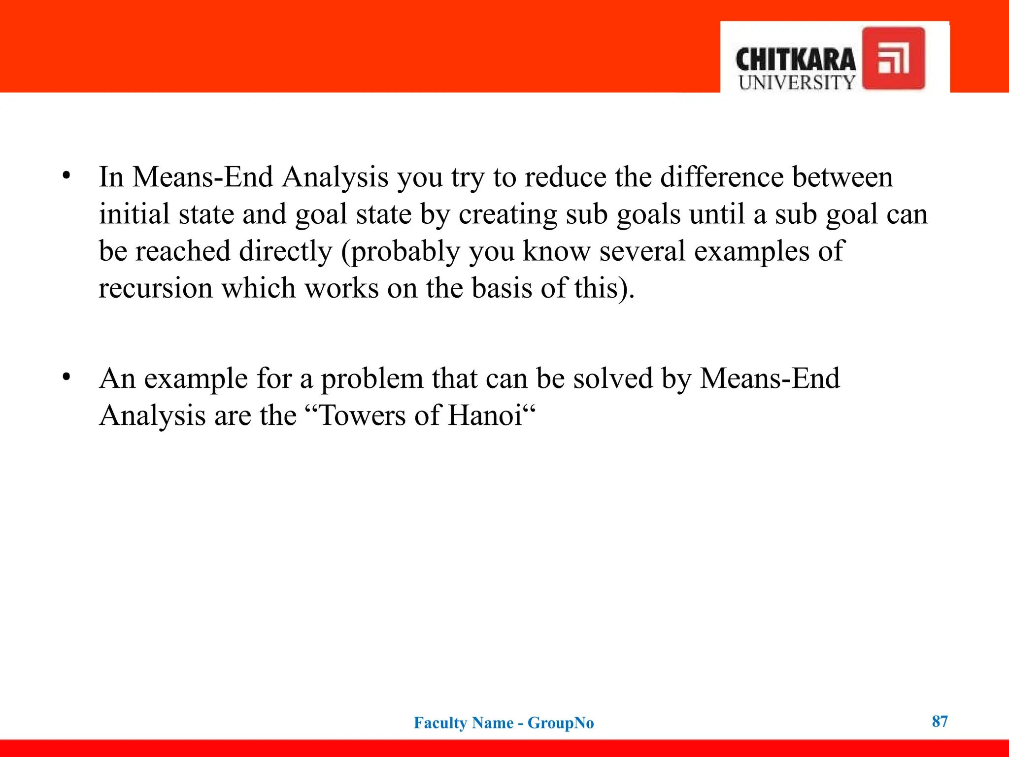 • In Means-End Analysis you try to reduce the difference between
initial state and goal state by creating sub goals until a sub goal can
be reached directly (probably you know several examples of
recursion which works on the basis of this).
• An example for a problem that can be solved by Means-End
Analysis are the “Towers of Hanoi“
Faculty Name - GroupNo 87
 