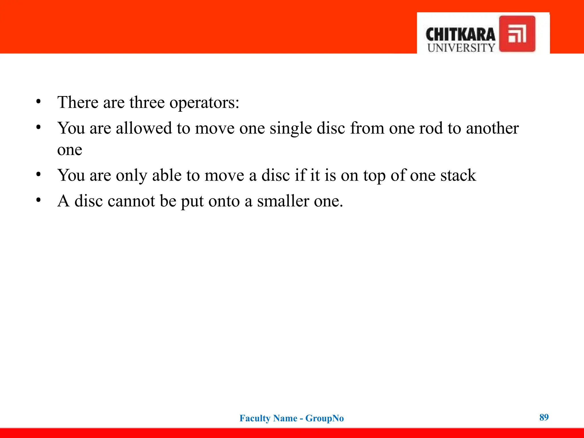 • There are three operators:
• You are allowed to move one single disc from one rod to another
one
• You are only able to move a disc if it is on top of one stack
• A disc cannot be put onto a smaller one.
Faculty Name - GroupNo 89
 