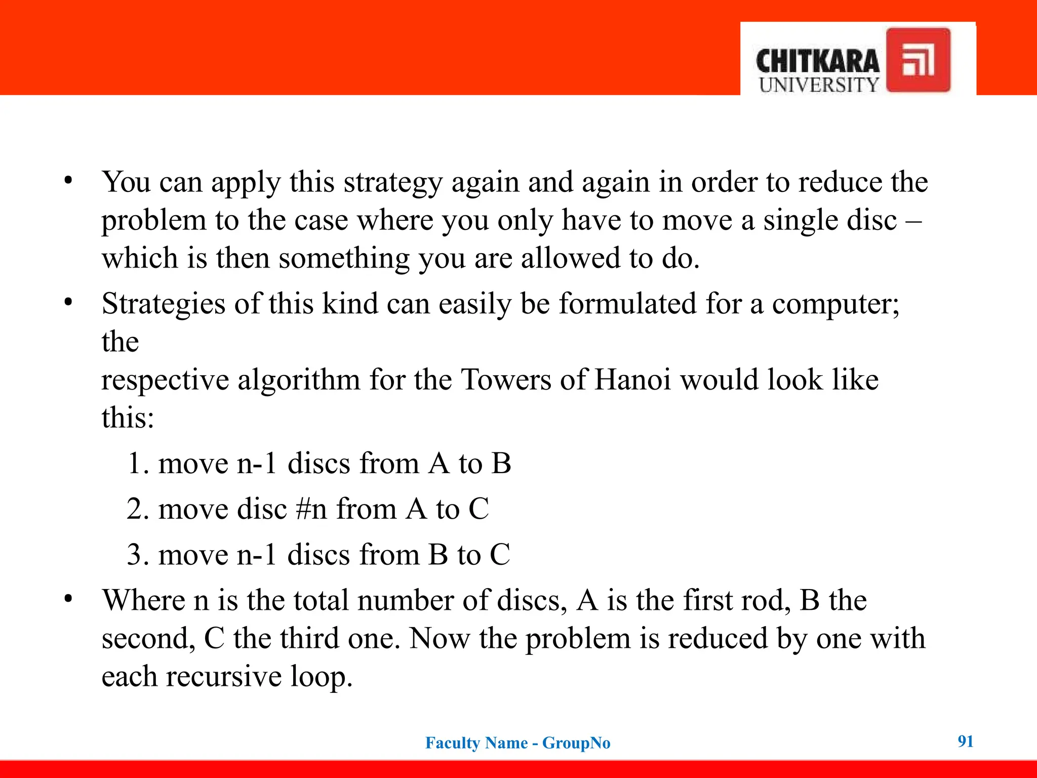 • You can apply this strategy again and again in order to reduce the
problem to the case where you only have to move a single disc –
which is then something you are allowed to do.
• Strategies of this kind can easily be formulated for a computer;
the
respective algorithm for the Towers of Hanoi would look like
this:
1. move n-1 discs from A to B
2. move disc #n from A to C
3. move n-1 discs from B to C
• Where n is the total number of discs, A is the first rod, B the
second, C the third one. Now the problem is reduced by one with
each recursive loop.
Faculty Name - GroupNo 91
 