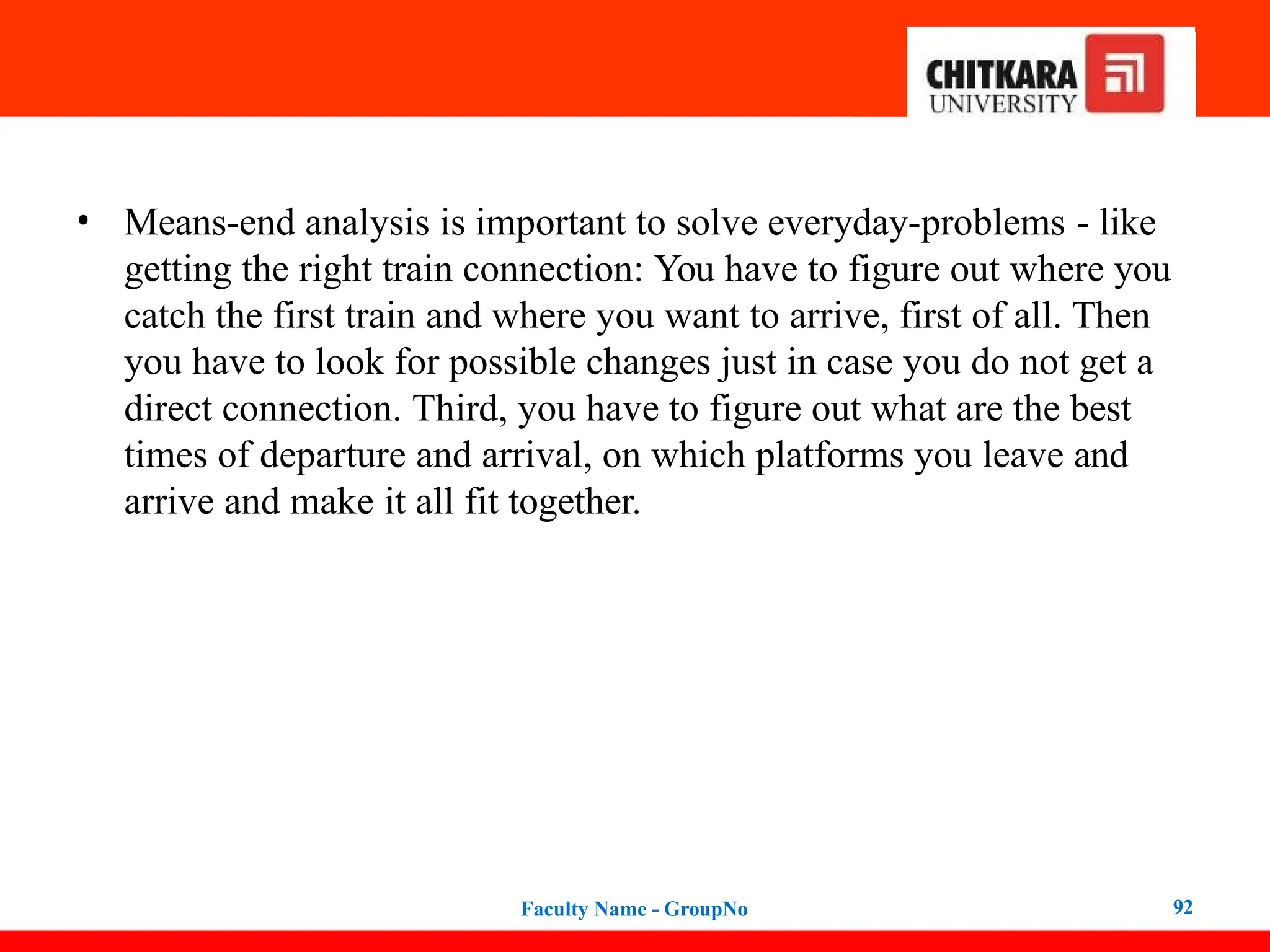 • Means-end analysis is important to solve everyday-problems - like
getting the right train connection: You have to figure out where you
catch the first train and where you want to arrive, first of all. Then
you have to look for possible changes just in case you do not get a
direct connection. Third, you have to figure out what are the best
times of departure and arrival, on which platforms you leave and
arrive and make it all fit together.
Faculty Name - GroupNo 92
 