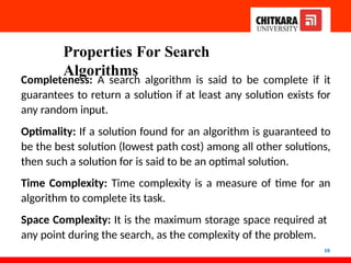 Properties For Search
Algorithms
10
Completeness: A search algorithm is said to be complete if it
guarantees to return a solution if at least any solution exists for
any random input.
Optimality: If a solution found for an algorithm is guaranteed to
be the best solution (lowest path cost) among all other solutions,
then such a solution for is said to be an optimal solution.
Time Complexity: Time complexity is a measure of time for an
algorithm to complete its task.
Space Complexity: It is the maximum storage space required at
any point during the search, as the complexity of the problem.
 