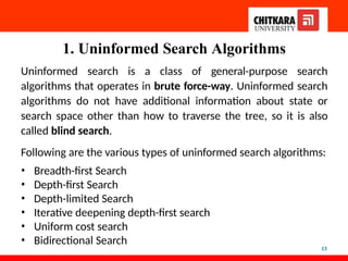 1. Uninformed Search Algorithms
13
Uninformed search is a class of general-purpose search
algorithms that operates in brute force-way. Uninformed search
algorithms do not have additional information about state or
search space other than how to traverse the tree, so it is also
called blind search.
Following are the various types of uninformed search algorithms:
• Breadth-first Search
• Depth-first Search
• Depth-limited Search
• Iterative deepening depth-first search
• Uniform cost search
• Bidirectional Search
 