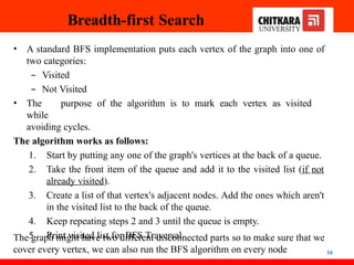 Breadth-first Search
16
• A standard BFS implementation puts each vertex of the graph into one of
two categories:
– Visited
– Not Visited
• The purpose of the algorithm is to mark each vertex as visited
while
avoiding cycles.
The algorithm works as follows:
1. Start by putting any one of the graph's vertices at the back of a queue.
2. Take the front item of the queue and add it to the visited list (if not
already visited).
3. Create a list of that vertex's adjacent nodes. Add the ones which aren't
in the visited list to the back of the queue.
4. Keep repeating steps 2 and 3 until the queue is empty.
5. Print visited list for BFS Traversal.
The graph might have two different disconnected parts so to make sure that we
cover every vertex, we can also run the BFS algorithm on every node
 