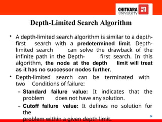 Depth-Limited Search Algorithm
24
• A depth-limited search algorithm is similar to a depth-
first search with a predetermined limit. Depth-
limited search can solve the drawback of the
infinite path in the Depth- first search. In this
algorithm, the node at the depth limit will treat
as it has no successor nodes further.
• Depth-limited search can be terminated with
two Conditions of failure:
– Standard failure value: It indicates that the
problem does not have any solution.
– Cutoff failure value: It defines no solution for
the
problem within a given depth limit.
 