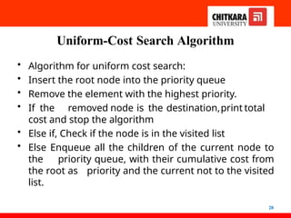 Uniform-Cost Search Algorithm
28
• Algorithm for uniform cost search:
• Insert the root node into the priority queue
• Remove the element with the highest priority.
• If the removed node is the destination,print total
cost and stop the algorithm
• Else if, Check if the node is in the visited list
• Else Enqueue all the children of the current node to
the priority queue, with their cumulative cost from
the root as priority and the current not to the visited
list.
 