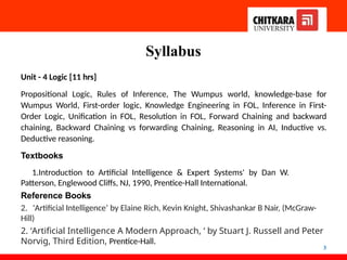 Syllabus
3
Unit - 4 Logic [11 hrs]
Propositional Logic, Rules of Inference, The Wumpus world, knowledge-base for
Wumpus World, First-order logic, Knowledge Engineering in FOL, Inference in First-
Order Logic, Unification in FOL, Resolution in FOL, Forward Chaining and backward
chaining, Backward Chaining vs forwarding Chaining, Reasoning in AI, Inductive vs.
Deductive reasoning.
Textbooks
1.Introduction to Artificial Intelligence & Expert Systems' by Dan W.
Patterson, Englewood Cliffs, NJ, 1990, Prentice-Hall International.
Reference Books
2. 'Artificial Intelligence’ by Elaine Rich, Kevin Knight, Shivashankar B Nair, (McGraw-
Hill)
2. ‘Artificial Intelligence A Modern Approach, ‘ by Stuart J. Russell and Peter
Norvig, Third Edition, Prentice-Hall.
 