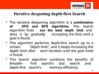 Iterative deepening depth-first Search
31
• The iterative deepening algorithm is a combination
of DFS and BFS algorithms. This search
algorithm finds out the best depth limit and
does it by gradually increasing the limit until a
goal is found.
• This algorithm performs depth-first search up to a
certain "depth limit", and it keeps increasing the
depth limit after each iteration until the goal node
is found.
• This Search algorithm combines the benefits of
Breadth- first search's fast search and
depth-first search's memory efficiency.
 