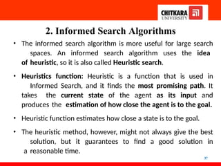 2. Informed Search Algorithms
37
• The informed search algorithm is more useful for large search
spaces. An informed search algorithm uses the idea
of heuristic, so it is also called Heuristic search.
• Heuristics function: Heuristic is a function that is used in
Informed Search, and it finds the most promising path. It
takes the current state of the agent as its input and
produces the estimation of how close the agent is to the goal.
• Heuristic function estimates how close a state is to the goal.
• The heuristic method, however, might not always give the best
solution, but it guarantees to find a good solution in
a reasonable time.
 