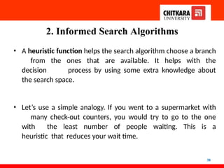 2. Informed Search Algorithms
38
• A heuristic function helps the search algorithm choose a branch
from the ones that are available. It helps with the
decision process by using some extra knowledge about
the search space.
• Let’s use a simple analogy. If you went to a supermarket with
many check-out counters, you would try to go to the one
with the least number of people waiting. This is a
heuristic that reduces your wait time.
 