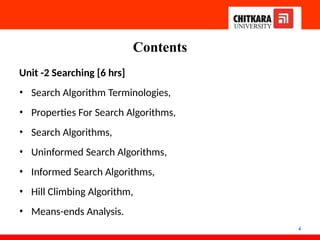 Contents
4
Unit -2 Searching [6 hrs]
• Search Algorithm Terminologies,
• Properties For Search Algorithms,
• Search Algorithms,
• Uninformed Search Algorithms,
• Informed Search Algorithms,
• Hill Climbing Algorithm,
• Means-ends Analysis.
 