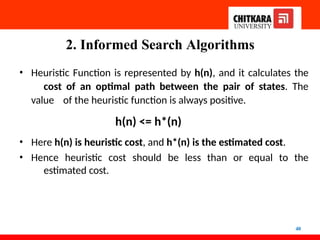 2. Informed Search Algorithms
40
• Heuristic Function is represented by h(n), and it calculates the
cost of an optimal path between the pair of states. The
value of the heuristic function is always positive.
h(n) <= h*(n)
• Here h(n) is heuristic cost, and h*(n) is the estimated cost.
• Hence heuristic cost should be less than or equal to the
estimated cost.
 