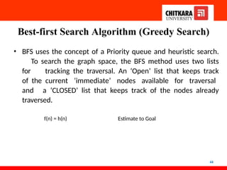 Best-first Search Algorithm (Greedy Search)
44
• BFS uses the concept of a Priority queue and heuristic search.
To search the graph space, the BFS method uses two lists
for tracking the traversal. An ‘Open’ list that keeps track
of the current ‘immediate’ nodes available for traversal
and a ‘CLOSED’ list that keeps track of the nodes already
traversed.
f(n) = h(n) Estimate to Goal
 