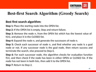 Best-first Search Algorithm (Greedy Search)
45
Best first search algorithm:
Step 1: Place the starting node into the OPEN list.
Step 2: If the OPEN list is empty, Stop and return failure.
Step 3: Remove the node n, from the OPEN list which has the lowest value of
h(n), and place it in the CLOSED list.
Step 4: Expand the node n, and generate the successors of node n.
Step 5: Check each successor of node n, and find whether any node is a goal
node or not. If any successor node is the goal node, then return success and
terminate the search, else proceed to Step 6.
Step 6: For each successor node, the algorithm checks for evaluation function
f(n), and then check if the node has been in either OPEN or CLOSED list. If the
node has not been in both lists, then add it to the OPEN list.
Step 7: Return to Step 2.
 