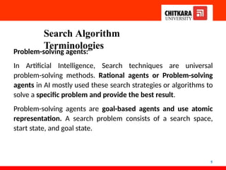 Search Algorithm
Terminologies
5
Problem-solving agents:
In Artificial Intelligence, Search techniques are universal
problem-solving methods. Rational agents or Problem-solving
agents in AI mostly used these search strategies or algorithms to
solve a specific problem and provide the best result.
Problem-solving agents are goal-based agents and use atomic
representation. A search problem consists of a search space,
start state, and goal state.
 