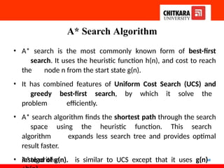 A* Search Algorithm
60
• A* search is the most commonly known form of best-first
search. It uses the heuristic function h(n), and cost to reach
the node n from the start state g(n).
• It has combined features of Uniform Cost Search (UCS) and
greedy best-first search, by which it solve the
problem efficiently.
• A* search algorithm finds the shortest path through the search
space using the heuristic function. This search
algorithm expands less search tree and provides optimal
result faster.
• A*algorithm is similar to UCS except that it uses g(n)
instead of g(n).
 