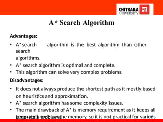 A* Search Algorithm
64
Advantages:
• A*search algorithm is the best algorithm than other
search
algorithms.
• A* search algorithm is optimal and complete.
• This algorithm can solve very complex problems.
Disadvantages:
• It does not always produce the shortest path as it mostly based
on heuristics and approximation.
• A* search algorithm has some complexity issues.
• The main drawback of A* is memory requirement as it keeps all
generated nodes in the memory, so it is not practical for various
large-scale problems.
 